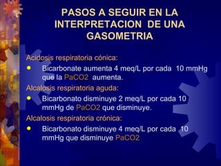 Acidosis respiratoria cónica: Bicarbonate  aumenta  4 meq/L p o r  cada  10 mmHg  que la  PaCO2   aumenta.  Alcalosis respiratoria aguda: Bicarbonat o disminuye  2 meq/L p o r  cada  10 mmHg  de  PaCO2   que disminuye. Alcalosis respiratoria crónica: Bicarbonat o disminuye  4 meq/L p o r  cada  10 mmHg  que disminuye   PaCO2   PASOS A SEGUIR EN LA INTERPRETACION  DE UNA GASOMETRIA 