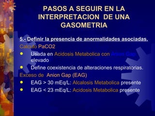 5.- Definir la presencia de anormalidades asociadas. Calcul o  PaCO2   Usada en  Acidosis   Metabolic a con   Anion Gap   elevado Define coexistencia de alteraciones respiratorias. Exces o de   Anion Gap  (EAG)   EAG > 30 mEq/L:  Al c alosis   Metabolic a   present e   EAG < 23 mEq/L:  Acidosis   Metabolic a   present e   PASOS A SEGUIR EN LA INTERPRETACION  DE UNA GASOMETRIA 
