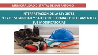 INTERPRETACIÓN DE LA LEY 29783,
"LEY DE SEGURIDAD Y SALUD EN EL TRABAJO" REGLAMENTO Y
SUS MODIFICATORIAS
MUNICIPALIDAD DISTRITAL DE SAN ANTONIO
 