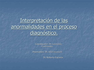 Interpretación de las
anormalidades en el proceso
diagnóstico.
Coordinador: Dr. Leonardo
Castresana
Disertantes: Dr. Ariel Izcovich
Dr. Roberto Fayanás
 