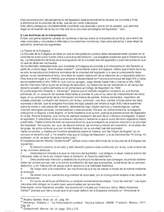 Esta reconstrucción del pensamiento del legislador está temporalmente situada, es concreta y finita,
a diferencia de la voluntad de la ley, que es por cierto intemporal.
Esto último perseguia indudablemente consolidar una absoluta ruptura con el pasado, que permitía
llegar en el examen de la ley no más allá de la voluntad psicológica del legislador." (sic)

5. Las doctrinas de la interpretación.
Existe una gama bastante variada de doctrinas o teorías sobre la Interpretación jurídica, pero entre las
más conocidas y vinculadas o referidas a los sistemas normativos, bien para aplicarlos o para dejar de
aplicarlos, tenemos las siguientes

  La Teoría de la EXégesis.                          .
  La Escuela de la Exégesis se basa en que la Interpretación jurídica debe necesariamente consistir en la
  consulta de la ley como fuente única y exclusiva del Derecho. Los exegetas sostienen que el Derecho es la
  ley La interpretación de la leyes la averiguación de la voluntad real del legislador y toda interpretación que
  no sea tal debe ser rechazada
  Se ha afirmado reiteradamente que mediante la Exégesis se procede a la interpretación del Derecho a
                                                   46
  partir de un texto legal. Ariel Álvarez Gardiol , comentando sobre la EXégesis, refiere que el texto de la ley
  es sólo la reproducción histórica normativa de la voluntad del legislador y lo que el jurisconsulto debe
  aplicar, no es meramente el texto, sino éste en cuanto traducción de la intención de un legislador efectivo.
 Esta teoría dio lugar a un método que empezó a desarrollarse en Francia a principios del siglo XIX hasta   y
  aproximadamente el año 1880 en que tuvo su apogeo; luego decae hasta más o menos el año 1900,
  siendo Francisco Gény quien se encarga de sepultarlo. Su desarrollo se dio sobretodo en el campo dél
  derecho privado y particularmente en el comentario al Código de Napoleón de 1804.
                                               47
  El jurista argentino Roberto J. Verneng0 explica que el método exegético consistía, en sus formas
. primitivas, en un conjunto de recetas destinadas a orientar al juez en su labor de interpretación del texto
  legal, en su procesamiento de la información normativa de partida. Ambos elementos -repertorio de
  recetas prácticas, confusión del derecho con la ley- autorizan, nos dice, ciertas críticas sobre las tesis,
  expresas o tácitas, que la exégesis francesa del siglo pasado (se refiere al siglo XIX) había sostenido
  sobre la indole o naturaleza del derecho, defendiendo bajo rótulos teóricos y metodológicos, ciertas
  notorias ideologías políticas, conservadoras o reaccionarias. Porque, en última instancia, la exégesis
  presupone un dogma; y este dogma, un tanto blasfemo si se quiere, postula la presencia real del legislador
  en la ley. Para la exégesis, una norma es siempre expresión del acto de un individuo privilegiado, a saber:
  el legislador. E interpretar la ley consistía en reconstruir fielmente lo que el autor del texto legislativo había
  pretendido. Tradicionalmente esto se expresa diciendo que la exégesis se propone reconstruir la voluntad
  del legislador. Se supone, así, que, de alguna manera, las normas jurídicas son expresión, en el plano del
  lenguaje, de actos volitivos que son la manifestación de la voluntad real del legislador
  Harto conocidas, y citadas por muchos estudiosos sobre la materia, son las frases de Bugnet "yo no
  conozco el derecho civil" y "no enseño más que el Código de Napoleón" y la de Demolombe "mi divisa, mi
  profesión, mi fe, es ésta: los textos sobre todo"
                                                48
  El tratadista alemán Werner Goldschmidt , señala como notas distintivas de la Escuela de la Exéges·is las
  siguientes:
  1.        El Derecho positivo lo es todo y todo Derecho positivo está constituido por la ley; culto al texto de
  la ley; sumisión absoluta
  2.        Interpretación dirigida a buscar la intención del legislador Los códigos no dejan nada al arbitrio del
  intérprete; éste no tiene por misión hacer el Derecho; el Derecho está hecho
  3.        Descubierta esa intención y establecido el principio fundamental que consagre, es preciso obtener
  todas las consecuencias, dar a la norma la extensión de que sea susceptible, sirviéndose de un proceso
  deductivo; y sin más punto de apoyo que el raciocinio y la habilidad dialéctica.             .
  4.        Se niega valor a la costumbre; las insuficiencias a la ley se salvan a través de la misma mediante
  la analogía.
  5.        Se tienen muy en cuenta los argumentos de autoridad, con el consiguiente respeto a las obras de
  los antecesores
  6.        En suma, se atribuye al Derecho un carácter eminentemente estatal: "DUra lex sed lex". Las leyes
  naturales sólo obligan en cuanto sean sancibnadas por las escritas.
  Esta teoría, como habíamos aludido, fue duramente criticada por Francisco Gény. Mario Alzamora
          49
  Valdez precisa que Gény acusó que el principal defecto de la Exégesis consistía en "inmovilizar el


46 Álvarez Gardiol, Ariel: ob. cit, pág. 99.
47Vernengo, Roberto J.: "La Interpretación juridica". Técnica Editora. UNAM. P edición. México, 1977.
Pág. 68.
46 Goldschmidt, Werner: ob cil. págs. 269 Y 270.
 