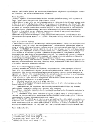 derecho", mencionando también que adolecía de un desordenado subjetivismo y que como obra humana
era incompleta y que requería de otras fuentes del derecho.

Teoría Dogmática.
La Teoría Dogmática no es reconocida por muchos autores que la tratan dentro y como la parte de la
Teoría Exegética en la que predominó el racionalismo jurídico.
La Dogmática, si es que no fue una corriente de pensamiento independiente, vendría a ser algo así como
la etapa de apogeo de la Exégesis que adquirió relevancia a partir de la segunda mitad del siglo XIX y que
se caracterizó por su gran influencia racionalista. Se ha sostenido así que mientras los antiguos exegetas
recurrieron a la investigación mediante un método empírico, es decir la recolección de datos empíricos
para determinar las palabras de la ley y la voluntad del legislador como hechos, el dogmatismo o la
Exégesis ya desarrollada rechazó esta tendencia y propuso entender la ley no empíricamente sino
objetiva y sobretodo lógicamente, es decir como razón.
Se ha dicho así que mientras la Exégesis persigue encontrar la interpretación correcta a través de la
búsqueda de la voluntad del legislador, la Dogmática persigue encontrar lo mismo en el propio texto de la
~y                                                                         .

Teoría de la Evolución Histórica.
El método de evolución histórica, sustentado por Raymond Saleilles en su "Introducción á I'etude du droit
civil allemand", explica el Profesor Mario Alzamora Valdez 5o , considera que la interpretación, en vez de
buscar la voluntad subjetiva del legislador, debe perseguir el mejor modo de aplicación de la ley conforme
a su fin. La finalidad de la ley, o sea el propósito que ésta se halla llamada a cumplir, continúa explicando
el maestro, debe adaptarse ca las necesidades sociales sujetas a continuo cambio, mediante progresivas
modificaciones de la interpretación misma. Este método exige que se dote a los jueces de amplias
facultades y que a la vez se les señale ciertas bases objetivas. Entre estas últimas, merecen considerarse
la analogía, la conciencia jUrídica colectiva, que está sobre las apreciaciones subjetivas, y el derecho
comparado que señala pautas para la evolución del derecho nacional.
Partiendo de que toda ley tiene una finalidad, esta teoría intenta sostener de que es a través de ésta que la
ley puede correr paralelamente al continuo cambio del tiempo, adaptándose así a la nueva realidad social
y, por tanto, a las nuevas necesidades sociales.

Teoría de la Libre Investigación Científica.
Francisco Geny es quien, en medio de una fuerte y despiadada critica contra la Exégesis, elabora la
Teoría de la "Libre Investigación Científica", también llamada simplemente "Científica". No niega que la
interpretación debe siempre primero buscar la voluntad del legislador, pero, en caso de lagunas en la
legislación, el intérprete debe valerse de otras fuentes, como la costumbre, e incluso en la naturaleza de
las cosas, mediante lo que él denomina la "libre investigación científica".
Con el propósito de captar la voluntad del legislador, Mario Alzamora Valdez 51 explica que, según esta
teoría, el intérprete debe recurrir en el orden siguiente:
a)        El método gramatical, con el fin de actarar los textos;
b)        Deberá después apelar a la lógica, para buscar el sentido de la ley relacionándola con otras
normas dentro de un sistema;
c)       Si estos métodos son insuficientes, estudiará los trabajos preparatorios de la ley, informes
parlamentarios, notas de los codificadores () autores a la ley subrogada;
d)        Siguen a los citados procedimientos, la investigación de otras fuentes formales (la costumbre, la
autoridad y la tradición) y,
e)       A falta de todo apoyo formal, para llenar las lagunas, queda el mérito de la "libre investigación
científica". Se denomina así -libre- porque se encuentra sustraída a toda autoridad positiva y científica
porque se apoya en bases objetivas reveladas por la ciencia
Werner Goldschmidt52 entiende que la más importante aportación de Geny al tema de la Interpretación es
su distjnción entre interpretación en sentido estricto e integración. Por eso recalca que Geny sostuvo que
si bien la Interpretación de una norma debe inspirarse en la voluntad de su autor, si no hallamos norma
alguna, entonces se procederá a la integración y a la creación de una nueva norma que ha de ser justa.

Teoría del Derecho libre



49   Alzamora Valdez, Mario: ob. cit. pág. 263.
50   Alzamora Valdez, Mario: ob. cit., págs. 263 Y 264.
51   Alzamora Valdez, Mario: ob. cit., pág. 264.
52   Goldschmidt, Werner: ob. cit, págs. 277 Y 278.
 