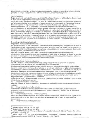 posibilidades, pero siempre jurídicamente posibles todas ellas. La determinación de la solución correcta
(e,legida), en ningún caso pertenece a la teoría del derecho, sino a la política jurídica.

Teoría Egológica.
Según la conocida teoría del Profesor argentino de Filosofía del Derecho en la Plata Carlos COSSIO, no es
la ley lo que se interpreta sino la conducta humana a través de la fey.
Como bien explica Ariel Álvarez Gardiol 58 , la teoría de Carlos Cossio parte del concepto de que el derecho
es '~Ia lioertad metafísica fenomenalizada en la experiencia", o, en menos palabras, "la conducta humana".
Entiende que éste es el punto de partida de toda elaboración de Cossio y el objeto del derecho.
Werner Goldschmidt59 , en su comentario a esta teoría, considera que la teoría de Cossio tiene una
doctrina sociológica de la interpretación, según la cual el objeto de la interpretación no es la norma sino la
conducta por medio de la norma; la ·norma, dice Goldschmidt explicando la teoría de Cossio, no es sino el
medio, comparable al lenguaje, a través del cual conocemos el verdadero objeto de la interpretación que
es la conducta. Lo que el autor alemán entiende es que lo que Cossio tiene en mente, cuando habla de la
interpretación de la conducta a través de la norma, no es en realidad la interpretación de la norma, sino su
aplicación, puesto que mientras que la interpretación de la norma tiende un puente de la norma a la
voluntad de su autor la aplicación de la norma tiende un puente entre ésta y la conducta a enjuiciar.

6. La interpretación censtitucional.
Origen de la Interpretación constitucional.
Allí donde una norma ha sido prevista para ser aplicada, necesariamente habrá interpretación. De ahí que
habiéndose inspirado nuestro derecho constitucional en la doctrina española, para la cual la Constitución
es derecho, es norma jurídica que debe ser aplicada; entonces debemos concluir que éxiste obviamente,
con mayor razón, una interpretación constitucional.
Bien relaciona en el tiempo César Landa 60 el desarrollo de los derechos fundamentales ton la
interpretación, pero no debemos pasar por alto que ello se debió a que tal desarrollo se plasmó en normas
jurídicas, en la incorporación de derechos constitucionales subjetivos que quedaban sujetos a aplicación
por los órganos encargados de administrar justicia constitucional.

El Método de Interpretación constitucional,
Del Art. 138 0 de la Constitución se establece que los jueces preferirán la aplicación de la norma
constitucional frente a cualquier otra norma en caso de incompatibilidad.
El método de interpretación constitucional presupone, entonces, que toda interpretación implementada
conforme a los criterios y teorías ya desarrollados, se somete a lo establecido en la Constitución, es decir,
deberá siempre preferirse la interpretación que sea conforme o más conforme a la Constitución. Así, si por
su alcance (ya sea por ser restrictiva o extensiva) o por su fuente o por su método, se llega a una
interpretación que termine transgrediendo alguna norma del texto constitucional, no quedará más remedio
que recurrir a la interpretación que en cada caso quede como alternativa, siempre, claro está, que la
elegida se someta a lo previsto en la Constitución.
Víctor García Toma61 señala que desde el punto de vista doctrinario es posible establecer cuatro tipos de
interpretación consHtucional, que son:
a)       Interpretación de la Constitución.-
Es la que consiste en asignar un sentido a la Constitución a fin de ayudar a su correcta áplicación en la
realidad.
b)       Interpretación desde la Constitución.-
Consiste er) que obtenida una respuesta hermenéutica "desde la Constitución", se desciende a la
legislación infraconstitucional a fin de que esta última guarde coherencia y armonía con las normas del
texto constitucional.
c)       Interpretación abstracta y conceptual genérica.-
Es aquélla que parte de comprender teóricamente él texto constitucional, sin necesidad de 7ligarlo a una
contingencia real en la vida polítíca Su utilización se lleva a cabo con un mero fin especulativo de
conocimiento.
d)       Interpretación esp'8cífica y concreta,-



58 Álvarez Gardiol,. Ariel: ob cit, pág. 195.
59 Goldschmidt, Werner: ob. cit., pág. 273.
60 LANDA ARROYO, César: "Teoría del Derecho Procesal Constitucional"- Editorial Palestra, 1ra edición.
Lima, Perú. 2003, Pág. 215.
51 García Toma, Víctor: "En Torno a la Interpretación Constitucional". En Revista del Foro. Colegio de
Abogados de Lima, Año LXXXVI. N° 2. Junio - Diciembre 1998. Pág 38.
 