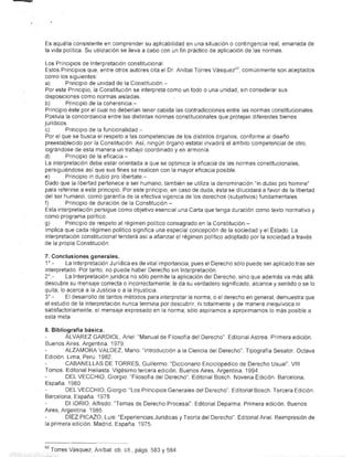 • __-i




          Es aquélla consistente en comprender su apticabilidad en una situadón o contingencia real, emanada de
          la vida política. Su utilización se lleva a cabo con un fin práctico de aplicación de las normas.

          Los Principios de Interpretación constitucional
          Estos Principios que, entre otros autores cita el Dr. Aníbal Torres Vásquez 62 , comúnmente son aceptados
          como los siguientes:
          a}       Principio de unidad de la Constitución.-
          Por este Principio, )a Constitución se interpreta como un todo o una unidad, sin considerar sus
          disposiciones como normas aisladas.
          b}       Principio de la coherencia-
          Principio éste por el cual no deberían tener cabida las contradicciones entre las normas constitucionales
          Postula la concordancia entre las distintas nOrmas constitucionales que protejan diferentes bienes
          jurídicos.
          c)       Principio de la funcionalidad-
          Por el que se busca el respeto a las competencias de los distintos órganos, conforme al diseño
          preestablecido por la Constitución. Así, ningún órgano estatal invadirá el ámbito competencial de otro,
          lográndose de esta manera un trabajo coordinado y en armonía.
          d}       Principio de la eficacia-
          La interpretación debe estar orientada a que se optimice la eficacia de las normas constitucionales,
          persiguiéndose así que sus fines se realicen con la mayor eficacia posible.
          e}       Principio in dubio pro libertate.-
          Dado que la libertad pertenece a ser humano, también se utiliza la denominación "in dubio pro homine"
          para referirse a este principio. Por este principio, en caso de duda, ésta se dilucidará a favor de la libertad
          del ser humano, como garantía de la efectiva vigencia de los derechos (subjetivos) fundamentales.
          f)       Principio de duración de la Constitución.-
          Esta interpretación persigue como objetivo esencial una Carta que tenga duración como texto normativo y
          como pro@rama politico.
          g)       Principio de respeto al régimen político consagrado en la Constitución.-
          Implica que cada régimen político significa una especial concepción de la sociedad y el Estado. La
          interpretación constitucional tenderá así a afianzar el régimen político adoptado por la sociedad a través
          de la propia Constitución.

          7. Conclusiones generales.
          1°_      La Interpretación Jurídica es de vital importancia, pues el Derecho sólo puede ser aplicado tras ser
          interpretado. Por tanto, no puede haber Derecho sin Interpretación.
          2°_      La Interpretación jurídica no sólo permite la aplicación del Derecho, sino que además va más allá:
          descubre su mensaje correcta o incorrectamente; le da su verdadero significado, alcance y sentido o se lo
          quita; lo acerca a la Justicia o a la Injusticia.
          3°.-     El desarroHo de tantos métodos para interpretar la norma, o el derecho en general, demuestra que
          el estudio de la interpretación nunca termina por descubrir, ni totalmente y de manera inequívoca ni
          satisfactoriamente, el mensaje expresado en la norma; sólo aspiramos a aproximarnos lo más posible a
          esta meta.

          8. Bibliografía básica.
                   ÁLVAREZ GARDIOL, Ariel: "Manual de Filosofía del Derecho". Editorial Astrea. Primera edición.
          Buenos Aires, Argentina. 1979.
                   ALZAMORA VALDEZ, Mario: "Introducción a la Ciencia del Derecho". Tipografía Sesator. Octava
          Edición. Lima, Perú. 1982.
                   CABANELLAS DE TORRES, Guillermo: "Diccionario Enciclopédico de Derecho Usual". VIII
          Tomos. Editorial Heliasta. Vigésimo tercera edición. Buenos Aires, Argentina. 1994.
                   DEL VECCHIO, Giorgio: "Filosofía del Derecho". Editorial Bosch. Novena Edición. Barcelona,
          España. 1980.
                   DEL VECCHIO, Giorgio: "Los Principios Generales del Derecho". Editorial Bosch. Tercera Edición.
          Barcelona, España. 1978.
                   DI IORIO, Alfredo: "Temas de Derecho Procesal". Editorial Depalma. Primera edición. Buenos
          Aires, Argentina. 1985.
                   DíEZ PICAZO, Luis: "Experiencias Jurídicas y Teoría del Derecho". Editorial Arie!. Reimpresión de
          la primera edición. Madrid, España. 1975.



          62   Torres Vásquez, Aníbal: ob. cit., págs. 583 y 584
 