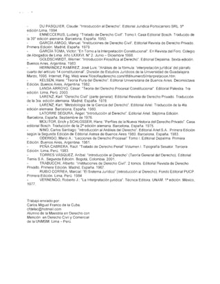 ·.
              DU PASQUIER, Claude: "Introducción al Derecho". Editorial Jurídica Portocarrero SRL. 5a
     edición. Lima, 1994
              ENNECCERUS, Ludwig: "Tratado de Derecho Civil", Tomo 1. Casa Editorial Bosch. Traducido de
     la 39° edición alemana. Barcelona, España. 1953.
              GARCíA AMIGO, Manuel. "Instituciones de Derecho Civil". Editoríal Revista de Derecho Privado.
     Primera Edición. Madrid, España 1979.
              GARCíA TOMA, Víctor: "En Torno a la Interpretación Constitucional", En Revista del Foro. Colegio
     de Abogados de Lima, Año LXXXVI. W 2. Junio - Diciembre 1998.
              GOLDSCHMIDT, Werner: "Introducción Filosófica al Derecho". Editorial Depalma, Sexta edición.
     Buenos Aires, Argentina. 1983
              HERNÁNDEZ RAMíREZ, José Luis: "Análisis de la fórmula: 'interpretación jurídica' del párrafo
     cuarto del artículo 14 constitucional". División de Estudios Jurídicos de la Universidad de Guadalajara.
     Marzo, 1995. Internet, Pág, Web www.filosofiayderecho.com/rtfd/numero5/interpretacion.htm,
              KELSEN, Hans: "Teoría Pura del Derecho". Editorial Universitaria de Buenos Aires, Decimoctava
     Edición. Buenos Aires, Argentina. 1982,
              LANDA ARROYO, César: "Teoría del Derecho Procesal Constitucional" Editorial Palestra. 1ra
     edición, Lima, Perú, 2003.
              LARENZ, Karl: "Derecho Civil" (parte general) Editorial Revista de Derecho Privado. Traducción
     de la 3ra, edición alemana, Madrid, España 1978,
              LARENZ, Karl: "Metodología de la Ciencia del Derecho", Editorial Ariel. Traducción de la 4ta,
     edición alemana Barcelona, España 1980,
              LATORRE SEGURA, Ángel: "Introducción al Derecho", Editorial Ariel. Séptima Edición.
     Barcelona, España Septiembre de 1976,
              MOLlTOR, Erich y SCHLOSSER, Hans: "Perfiles de la Nueva Historia del Derecho Privado", Casa
     editorial Bosch. Traducción de la 2 a edición alemana. Barcelona, España 1975.
              NINO, Carlos Santiago: "Introducción al Análisis del Derecho". Editorial Ariel S.A.. Primera Edición
     según la Segunda Edición de Editorial Astrea de Buenos Aires 1980. Barcelona, España 1983
              ODERIGO, Mario A.: "Lecciones de Derecho Procesal" Tomo 1. Editorial Depalma. Primera
     Edición, Buenos Aires, Argentina, 1981.
              PEÑA CABRERA, Raúl: ''Tratado de Derecho Penal" Volumen 1. Tipografía Sesator Tercera
     Edición, Lima, Perú, 1983.
              TORRES VÁSQUEZ, Aníbal: "Introducción al Derecho" (Teoría General del Derecho). Editorial
     Temis SA Segunda Edición. Bogotá, Colombia. 2001.
              TRABUCCHJ, Alberto "Instituciones de Derecho Civil", 2 tomos, Editorial Revista de Derecho
     Privado Primera Edición. Madrid, España. 1967,
               RUBIO CORREA, Marcial: "El Sistema Jurídico" (Introducción al Derecho). Fondo Editorial PUCP.
     Primera Edición. Lima, Perú 1984.
              VERNENGO, Roberto J. "La Interpretación jurídica", Técnica Editora. UNAM, 1a edición, México,
      1977.



     Trabajo enviado por:
     Carlos Miguel Franco de la Cuba
     cfdelac@hotmail.com
     Alumno de la Maestría en Derecho con
     Mención en Derecho Civil y Comercial
     de la UNMSM. Lima - Perú
 