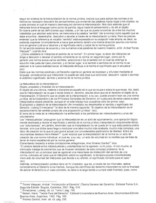 seguir en la tarea de la Int-erpretación de la norma jurídica, explica que para aplicar las normas a los
          hechos es necesario descubrir los pensamientos que encierran las palabras hasta llegar a los objetos; es
          a este proceso al cual el maestro sanmarquino denomina interpretación Nos dice además que el
          intérprete toma el lenguaje como punto de partida; sigue hasta el pensamiento y de allí al objeto
          En buena parte de las definiciones aquí citadas, yen las que se puede encontrar de entre los muchos
          tratadistas que abordan este tema, se menCiona a la palabra "sentido" (de la norma) como aquéllo que se
          debe encontrar, desentrañar, descubrir o develar a través de la Interpretación jurídica. Pero es preciso
          entender que la referencia al vocablo "sentrdo" está expresada en su acepción más amplía, es decir, se
          pretende expresar no simplemente a haCia qué extremo dentro una misma dirección apunta una norma
          sino en general cuál es el alcance y el significado cierto y cabal de la norma jurídica..
          En tal sentido estamos de acuerdo y nos sumamos a las palabras de nuestro maestro, el Dr. Aníbal Torres
          Vásquez 'O , cuando dice:
          "¿Cómo establece el intérprete el sentido de la norma? En primer lugar, la labor del intérprete se
          dirige a descubrir o develar el sentido inmanente en la norma; en segundo lugar, como por lo .
          general una norma evoca varios sentidos, selecciona o fija el sentido con el cual se obtenga la
          solución más justa del caso concreto; y en tercer lugar, si el sentido o sentidos de la norma no se
          adecuan a la nueva realidad social, el intérprete atribuye a la norma el Significado que lo actualiza."
          (sic)
          Dado que las normas positivas y el Derecho vigente en general se expresan y difunden mediante el
          lenguaje, consideramos que Interpretar no puede ser otra cosa que reconocer, descubrir, captar o asimilar
          el auténtico significado, sentido y alcance de la norma jurídica.

          La Naturaleza de la Interpretación.
          Objeto, propósito y finalidad de la Interpretación.
          El objeto de una ciencia, materia o disciplina es aquello de lo que se ocupa o sobre lo que recae. Así, dado
          que la Interpretación se ocupa o recae sobre el derecho, resulta obvio que es el derecho el objeto de la
          Interpretación. El Derecho que es objeto de la interpretación, a su vez, puede provenir bien de una norma
          jurídica, de la Costumbre o de los Principios Generales del Derecho; en cualquiera de estos casos la labor
          interpretativa estará presente, aunque en el este trabajo nos ocupamos sólo del primer caso.
           El propósito u objetivo de la Interpretación (fin inmediato) es desentrañar el sentido y significado del
          Derecho, Ludwig Enneccerus l1 lo dice de la manera siguiente: "El objetivo de la Interpretación es el
          esClarecimhmto del sentido propio de una proposición jurídica." (sic).
          El tema de la meta de la interpretación ha enfrentado a los partidarios del intelectualismo y a los del
          voluntarismo.
           Los "intelectualistas" propugnan que la Interpretación es un acto de razonamiento, una operación lógico
          mental destinada a revelar el significado o sentido de la norma jurídica (interpretación propiamente dicha).
          Los "voluntaristas", en cambio, entienden que la Interpretación no se queda en lo que esta palabra podría
          denotar, sino que dicha tarea llega a involucrar una labor mucho más acabada, mucho más compleja, una
           labor de creación en la ,que el Juez podrá actuar con considerables parámetros de libertad, Entre los
          voluntaristas destaca Hans Kelsen 12 , quien explica que la interpretación de la norma es un acto de
          creación de una norma individual, el cual es, a su vez, un acto de voluntad en la medida que se trata de
           llenar el marco establecido por la norma general
          Comentando respecto a estas concepciones antagónicas, Ariel Álvarez Gardiol 13 dice:
          "El célebre debate entre intelectualistas y voluntaristas no ha agotado -a mi juicio- ni con mucho, la
          intrincada madeja de elementos que se mueven alrededor de este complejo ¡:Jroblema. Ni la
          interpretación es un proceso que se agota en una mera tarea de intelección del sentido de una
           norma, colocada allí para que el intérprete valore su significado, ni tampoco puede considerársela
           mero acto de voluntad del intérprete que decide a su arbitrio, el significado correcto para el caso."
           (sic).
          Además, la Interpretación jurídica tiene un fin (mediato) que es, a través de los tribunales, aplicar
          correctamente el Derecho a los hechos. Aunque los científicos del derecho interpreten no con la finalidad
          de aplicar el derecho a un caso concreto, su labor a la larga tiende a cumplir esta finalidad, pues, como




          10 Torres Vásquez, Aníbal: "Introducción al Derecho" (Teoría General del Derecho). Editorial Temis SAo
          Segunda Edición Bogotá, Colombia. 2001. Pág. 516,
          11 Enneccerus, Ludwig ob. cil. Tomo 1, pág. 198.
          12 Kelsen, Hans: "Teoría Pura del Derecho", Editorial Universitaria de Buenos Aires. Decimoctava Edición.
          Buenos Aires, Argentina 1982. Pág. 169
          13 Álvarez Gardiol, Ariel: ob. cit. pág. 290,
.,.....
 