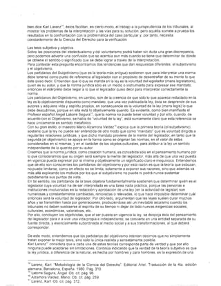 bien dice Karl Larenz 14 , éstos facilitan. en cierto modo, el trabajo a la jurisprudencia de los tribunales, al
            mostrar los problemas de la interpretación y las vías para su solución; pero aquélla somete a prueba los
            resultados en la confrontación con la problemática del caso particular y, por tanto, necesita
            c6nstantemente de la Ciencia del Derecho para la verificación.

            Las tesis subjetiva y objetiva.
            Sobre las posiciones del intelectualismo y del voluntarismo podrá haber sin duda una gran discrepancia,
            pero podemos advertir una confusión que se acentúa aun más cuando se tiene que determinar de dónde
            se obtiene el sentido o significado que se debe lograr a través de la Interpretación.
            Para contestar esta pregunta encontramos dos tendencias que dan respuestas diferentes: el subjetivismo
            y el objetivismo.
            Los partidarios del Subjetivismo (que es la teoría más antigua) sostienen que para interpretar una norma
            debe tenerse como punto de referencia al legislador con el propósito de desentrañar de su mente lo que
            éste quiso decir. Entienden que lo que se manda en la leyes la voluntad del legislador (mens legislatioris),
            quien es su autor. y que la norma jurídica sólo es un medio o instrumento para expresar ese mandato;
            entonces el intérprete debe llegar a lo que el legislador quiso decir para interpretar correctamente la
            norma.
            Los partidarios del Objetivismo. en cambio, son de la creencia de que sólo lo que aparece redactado en la
            leyes lo objetivamente dispuesto como mandato. que una vez publicada la ley. ésta se desprende de sus
            autores y adquiere vida y espíritu propios. en consecuencia es la voluntad de la ley (mens legis) lo que
            debe descubrirse, porque en ella está lo objetivamente querido Es evidente, como bien manifiesta el
            Profesor español Ángel Latorre Segura 15. que la norma no puede tener voluntad y por ello. cuando. de
            acuerdo con el Objetivismo, se habla de "voluntad de la ley", está sumamente claro que esta referencia se
            hace únicamente en sentido metafórico.
            Con su gran estilo, el maestro Mario Alzamora Valdez J6 explica que la primera teoría (el subjetivismo)
            sostiene que la ley no puede ser entendida de otro modo que como "mandato" que es voluntad dirigida a
            regular las relaciones jurídicas, y que dicho mandato proviene de la mente del legislador. en tanto que la
            segunda (el objetivismo) se apoya en la forma como se originan las normas, en el valor de éstas
            consideradas en sí mismas. y en el carácter de los objetos culturales, para atribuir a la ley un sentido
            independiente de lo querido por su autor
            Creemos que la norma jurídica, como creación humana. es cO,ncebida sólo en el pensamiento humano por
            lo que consideramos que su origen será siempre la mente del legislador, más allá de que una vez puesta
            en vigencia pueda expresar por sí misma y objetivamente un significado claro e inequívoco. Entendemos
            que de ello son conscientes los partidarios del objetivismo y por esta razón es que la teoría que esbozan,
            no puede limitarse, como en efecto no se limita, solamente a exponer sus razones, sino que además va
            más allá explicando los motivos por los que el subjetivismo no puede ni podrá nunca sustentar
            debidamente sus puntos de vista.
            En tal sentido, los partidarios de la tesis objetiva fundamentalmente sostienen que determinar quién es el
            legislador cuya voluntad ha de ser interpretada es una tarea nada práctica. porque las personas e
            instituciones involucradas en la redacGión y aprobación de una ley (en la actividad de legislar) son
            numerosas y constantemente carnbíadas, renovadas o relevadas. lo que hace imposible determinar cuál
            entonces será la voluntad de legislador Por otro lado, argumentan que las leyes suélen durar muchos
            años y se transmiten hasta por generaciones. produciéndose así un inevitable arcaísmo cuando los
            tribunales no deben sustraerse al espíritu de su tiempo ni dejar de lado nuevas exigencias sociales.
            culturales, económicas, valorativas, etc..
            Por ello. concluyen los objetivistas, que al ser puesta en vigencia la ley, se despoja ésta del pensamiento
            del legislador para ir a vivir una vida propia e independiente; se convierte en una entidad separada de su
            fuente directa, y esencialmente subordinada al medio social ya sus transformaciones, al que deberá
            corresponder

            De este modo. entendemos que los partidarios del objetivismo intentan decirnos que no simplemente
            tratan exponer la mejor tesis, sino sólo la única realista y sensatamente posible.
            Karl Larenz l7 considera que a cada una de estas teorías corresponde parte de verdad y que por ello
            ninguna puede aceptarse sin limitaciones. Continúa indicando que la verdad de la teoría subjetiva es que
            la ley jurí,dica, a diferencia de la natural. es hecha por hombres y para hombres. es la expresión de una


            14 Larenz, Karl: "Metodología de la Ciencia del Derecho". Editorial Ariel. Traducción de la 4ta. edición
            alemana. Barcelona. España. 1980 Pág. 310.
            15                  .
               Latorre Segura. Angel: Ob cil pág. 96.
            16 Alzamora Valdez, Mario: Ob. cil. pág. 259.
            17 Larenz, Karl: Ob. cil pág. 312.
;.   'l".
 