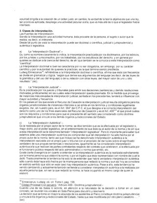 voluntad dirigida a la creación de un orden justo; en cambio, la verdad de la teoría objetiva es que una ley,
tan pronto es aplicada, despliega una actividad peculiar a ella, que va más allá de lo que ellegislaclor había
intentado.

3. Clases de. inte,rpretación.
Las Fuentes de Interpretación,
Siendo la Interpretación una actividad humana, ésta proviene de la persona, el sujeto o autor que la
realiza; es decir, el intérprete.
Desde tal punto de vista la Interpretación puede ser doctrinal o científica, judicial o jurisprudencial y
auténtica o legislativa.

a)        La' "Interpretación Doctrinal".-
Es, como su nombre claramente lo indica, la interpretación practicada por los doctrinarios, por los teóricos,
por los juristas o jurisconsultos, por los tratadistas, por los estudiosos del derecho, y en general por
quienes se dedican a la ciencia del derecho; de ahí que también se le conozca a esta Interpretación como
"científica".
La Interpretación doctrinal si bien se caracteriza por no ser obligatoria, sin embargo, por su carácter
científico y por la autoridad de quienes la practican, es la que termina siendo predilecta
Ludwig Enneccerus 1&, refiriéndose a la Interpretación doctrinal o científica, afirma que ésta con frecuencia
se divide en gramatical y lógica, "según que derive sus argumentos del lenguaje (es decir, de las leyes de
la gramática y del uso del lenguaje) o de su relación con otras leyes, del mayor valor de uno u otro
resultado" (sic).

b)       La "InterpretaCión J.udicial".-
Es la practicada por los jueces y tribunales para emitir sus decisiones (sentencias y demás resoluciones
motivadas jurídicamente) en las cuales esta interpretación queda plasmada. En la medidá que provenga
de instancias más elevad.as la interpretación judicial, sentada en los precedentes, tenderá a influenciar con
mayor autoridad y frecuencia.
En los países en los que existe el Recurso de Casación la interpretación judicial resulta obligatoria para los
órganos jurisdiccionales de instancias inferiores si se emite en los términos y condiciones legalmente
exigidos. Así, en nuestro país, es el Art. 384° del C.P.C. el que designa a la correcta interpretación del
derecho como uno de los fines esenciales del Recurso de Casación y es el Art. 400°19 el que prevé cuáles
son los requisitos y condiciones para que el precedente allí sentado sea considerado como doctrina
jurisprudencial que vincule a los demás órganos jurisdiccionales del Estado.

c)       La "Interpretación Aúténtica".-
Es la realizada por el propio autor de la norma; se dice también que es la efectuada por el legislador o,
mejor dichb; pO'r el pbder legislativo, en el entendimiento de que éste es el autor de la norma y de allí que
a esta interpretación se le denomine también "interpretación legislativa". Pero lo importante para' saber que'
estamos ante una interpretación auténtica es comprender que tal interpretación ha sido hecha por el
propio autor de la norma, tanto así que incluso se ha denominado Interpretación auténtica a la
interpretación realizada por el propio juez o tribunal con el propósito de dar luces sobre el significado
verdadero de sus propias sentencias o resoluciones; igualmente se ha considerado interpretación
auténtica a la que realizan las partes contratantes respecto del contrato que celebraron, a la efectuada por
el funcionario público respecto del acto administrativo o norma que emitió, etc..
Existe cierta divergencia en cuanto a entender si la interpretación auténtica es la realizada estrictamente
por la misma persona que elaboró la norma, o por el órgano que ésta representaba o en nombre del cua/la
dictó. Tradicionalmente la tendencia ha sido la de entender que habrá verdadera interpretación auténtica
sólo cuando ésta haya sido hecha por la misma persona que redactó la norma y aun así hoy se considera
en estricto sentido que sólo en este caso hay interpretación auténtica. Pese a ello, esta tendencia ha
venido cambiando y actualmente también se tiende a considerar interpretación auténtica a la realizada por
aquella persona que, sin ser la que redactó la norma, la hace ocupando el mismo cargo de quien la
elaboró


18 Enneccerus, Ludwig: ob. cit Tomo 1, pág. 198,
19Código Pro.cesal Civil peruano. "Artículo 400,- Doctrina jurisprudencial-
Cuando una de las Salas lo solicite, en atención a la naturaleza de la decisión a tomar en un caso
concreto, se reunirán los vocales en Sala Plena para discutirlo y resolverlo.
La decisión que se tome en mayoría absoluta de los asistentes al Pleno constituye doctrina jurisprudencial
y vincula a los órganos jurisdiccionales del Estado, hasta que sea modificada por otro pleno casatorio,  "
(sic),
 