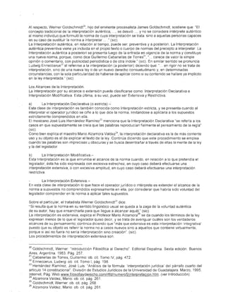 A1 respecto, Werner Goldschmidfo, hijo del eminente precesalísta James Goldschmidt, sostiene que: "EI
concepto tradicional de la interpretación'auténtica, ... , se desvió ... , y no se considera intérprete auténtico
al mismo individuo que formuló la norma de cuya interpretación se trata, sino a aquellas personas capaces
en su caso de sustituir la norma a interpretar ... " (sic).
La Interpretación auténtica, en relación al tiempo, puede ser: preventiva y a posteriori. La Interpretación
auténtica preventiva viene ya incluida en el propio texto o cuerpo de normas del precepto a interpretar La
Interpretación auténtica a posteriori se presenta luego de la entrada en vigencia de la norma y constituye
una nueva norma, porque, como dice Guillermo Cabanellas de Torres 21 , " . . carece de valor la simple
opinión o comentario, con publicidad periodística o de otra índole." (sic). En similar sentido se pronuncia
Ludwig Enneccerus 22 al referirse a la interpretación (a posteriori) diciendo que: ".. en rigor no se trata de
interpretación, sino de una nueva ley o de un nuevo derecho consuetudinario y, en determinadas
circunstancias, con la sola particularidad de haberse de aplicar como si su contenido se hallare ya implícito
en la ley interpretada." (sic)

Los Alcances de la Interpretación.
La Interpretación por su alcance o extensión puede clasificarse como: Interpretación Declarativa e
Interpretación Modificativa. Esta última, a su vez, puede ser Extensiva y Restrictiva.

a)       La Interpretación Declarativa (o estricta)"":
Esta clase de interpretación es también conocida como Interpretación estricta, y se presenta cuando al
interpretar el operador jurídico se ciñe a lo que dice la norma, limitándose a aplicarla a los supuestos
estrictamente comprendidos en ella.
El mexicano José Luis Hernández Ramírez 23 menciona que la Interpretación Declarativa "se refería a los
casos en que supuestamente se creía que las palabras reproducían fielmente el pensamiento de la regla"
(sic).
Como bien explica el maestro Mario Alzamora Valdez 24 , la interpretación declarativa es la de más corriente
uso y su objeto es el de explicar el texto de la ley. Continúa diciendo que este procedimiento se emplea
cuando las palabras son imprecisas u obscuras y se busca desentrañar a través de ellas la mente de la ley
y la del legislador

b)        La Interpretación Modificativa.-
Esta'lnterpretación es la que enrumba el alcance de la norma cuando, en relación a lo que pretendía el
legislador, ésta ha sido expresada con excesiva estrechez, en cuyo caso deberá efectuarse una
interpretación extensiva, o con excesiva amplitud, en cuyo caso deberá efectuarse una interpretación
restrictiva.

        La Interpretación Extensiva.-
En esta clase de interpretación lo que hace el operador jurídico o intérprete es extender el alcance de la
norma a supuestos no comprendidos expresamente en ella, por considerar que habría sido voluntad del
legislador comprender en la norma a aplicar tales supuestos.

Sobre el particular, el trataaista Werner Goldschmidf s dice:
"Si resulta que la norma en su sentido lingüístico usual se queda a la zaga de la voluntad auténtica
de su autor, hay que ensancharla para que llegue a alcanzar aquél." (sic).
                                                                      26
La interpretación es extensiva, explica el Profesor Mario Alzamora se da cuando los términos de la ley
expresan menos de lo que el legislador quiso decir, y se trata de averiguar cuáles son los verdaderos
alcances de su pensamiento; continúa diciendo que "más que extensiva es esta interpretación 'integrativa'
puesto que su objeto es referir la norma no a casos nuevos sino a aquellos que contiene virtualmente,
porque si así no fuera no sería interpretación sino creación". (sic).
Los procedimientos de interpretación extensiva son:


20 Goldschmidt, Werner: "Introducción Filosófica al Derecho" Editorial Depalma. Sexta edición. Buenos
Aires, Argentina 1983. Pág. 257.
21 Cabanellas de Torres, Guillermo: ob. cit. Tomo IV, pág. 472.
22 Enneccerus, Ludwig: ob. cil. Tomo 1, pág. 198
23 Hemández Ramírez, José Luis: "Análisis de la fórmula: 'interpretación jurídica' del párrafo cuarto del
artículo 14 constitucional". División de Estudios Jurídicos de la Universidad de Guadalajara. Marzo, 1995.
Internet, Pág. Web www.filosofiayderecho.com/rtfd/numero5/interpretacion.htm. (ver Introducción)
24 Alzamora Valdez, Mario: ob. cit. pág 261
25 Goldschmidt, Werner: oh cit. pág. 268.
26 Alzamora Valdez, Mario ab. cil. pág. 261.
 