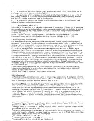 •        el argumento a pari, que consiste en referir al caso no previsto la misma consecuencia que al
previsto por Ic:ientidad de razón entre ambas hipótesis;
•        el argumento a fortiori, se da cuando los hechos constitutivos de la hipótesis de una norma son
más claros y evidentes en situaciones no comprendidas expresamente por aquella (si la ley permite lo
más, permite lo menos; si prohíbe lo más, prohíbe lo menos);
•       el argumento a contrario, que consiste en reformular una norma a su sentido contrario, para
solucionar los casos contrarios imprevistos.

         La Interpretación Restrictiva.-
Al contrario de lo que sucede en la interpretación extensiva, en la Interpretación Restrictiva se restringe el
alcance de la norma apartando de ella determinados supuestos que se encontrarían incluidos de acuerdo
con la redacción de su texto, pero que se entiende que no fue voluntad del legislador comprenderlos
dentro de éste.
Alberto Trabucchi27 lo explica del siguiente modo: "La interpretación restrictiva se dará cuando la
interpretación lógica restrinja el significado propio de la expresión usada por la ley; ... " (sic).

4. Los métodos de interpretación.
Con el propósito de alcanzar la significación y el mensaje de las normas, diversos métodos han sido
propuestos y desarrollados. Entre éstos tenemos los métodos clásicos a los cuales ya hacía referencia
Savigny y que son: el gramatical, el lógico, el sistemático y el histórico. Se puede considerar entre éstos
también al método teleológico que muchos autores consideran dentro del método lógico.
La Escuela de la Exégesis tenía un procedimiento de interpretación que durante su apogeo llegó a
combinar los métodos literal, lógico, sistemático e histórico; también lo hizo el Método propuesto por la
Escuela Histórica; en clara muestra de que los métodos no se aplican aisladamente por sí solos, sino que
se combinan en la tarea por alcanzar la misión de develar el contenido más exacto posible de la norma.
El maestro argentino Mario A. Oderig0 28 considera que los precitados métodos se derivan de uno sólo: el
método Lóg'ic0 29 , y nos dice "Los denominados métodos analógico, sistemático, teleológico e histórico
-que frecuentemente han sido exhibidos como independientes del método lógko- no representan otra
cosa que variantes o formas de manifestarse este último; porque todos ellos se fundamentan en los
enunciados principios de la lógica, y porque desprovisto de aquéllos, el método denominado lógico carece
Gle todo contenido." (sic).
Existen también métodos modernos que formaron teorías o doctrinas sobre la Interpretación y que
trataremos en el acápite IV conjuntamente con aquellas doctrinas y teorías surgidas de la aplicación
conjunta de los métodos tradicionales.
Veamos ahora, pues, los métodos a desarrollar en este acápite:

Método Gramatical.
El Método Gramatical, también conocido Literal, es el más antiguo y es exclusivo de las épocas anteriores
a la Revolución Francesa en que existía alguna desconfianza en el trabajo de los jueces, razón por la cual
éstos se encontraban obligados a ceñirse al sentido literal de la ley.

 Consiste este Método, diceClaude Du Pasquier 30 , en deducir de las palabras mismas, de su lugar en la
 frase y de la sintaxis, de la misma puntuación, el sentido exacto del artículo de que se trata.
 Alberto Trabucchi 31 escribe que la Interpretación Hteral se realiza de conformidad con el uso de las
 palabras y con la conexión de éstas entre sí. El referido autor critica este método de interpretación por
 cuanto considera que·támbién el que actúa en fraude de la ley observa su sentido literal y porque la
 obstrucción legal no es en el fondo más que la aplicación totalmente literal de las normas jurídicas.
.Este método también ha recibido otras críticas, como las del mexicano José Luis Hernández Ramírez 32 ,
 quien expresa:



27 Trabucchi, Alberto: "Instituciones de Derecho 'civil". Tomo l. Editorial Revista de Derecho Privado.
Primera Edición. Madrid, España. 1967. Pág. 49
280derigo, Mario A.: "Lecciones de Derecho Procesal" Tomo 1. Editorial Depalma. Primera Edición.
Buenos Aires, Argentina. 1981. Pág 140
29 Aunque el Método Lógico es la base para la elaboración de los demás métodos de interpretación, he
podido advertir que los autores en buena parte están de acuerdo en que es el Método Sistemático el que
los combina al menos con sus principales componentes.
30 Du Pasquier, Claude: ob. cit., pág. 147.
31 Trabucchi, Alberto: ob. cit. Tomo 1, pág. 47.
32 Hernández Ramírez, José Luis: ob. cit., (ver introducción).
 