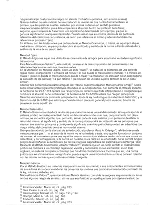 "eLgramatical (el cu@1 present@ rasgos no sólo de confusión superlativa, sino errores crasos),
Quienes hablan de este método de interpretación se olvidan de dos puntos fundamentales: e.l
primero, que las palabras sueltas, aisladas, por sí solas no tienen un sentido preciso e
inequívocamente definido, pues éste empiezan a adquirirlo dentro del contexto de la frase;
segundo, que ni síquiera la frase tiene una significación determinada por sí propia, ya que su
genuin@ significación la adquiere dentro del contexto real en que es emitida, dentro de los puntos de
referencia del contorno o circunstancia, es decir, con referencia al motivo y además también con
referenci@ al propós.ito," (sic).
En síntesis, con las limitaciones que pudiera tener, el Método Gramatical, o Literal, es aquél por el que,
mediante su utilización, se persigue descubrir el significado y sentido de la norma @través del estudio y
análisis de la letra de su propio texto.

Método Lógico.
El Método Lógico es aquél que utiliza los razonamientos de la lógica para alcanzar el verdadero significado
de la norma.
Para Mario Alzamora Valdez 33 , este método consiste en la descomposición del pensamiento o las
relaciones lógicas que unen sus diversas partes.
En la utilizaciÓn del Método Lógico, dice Luis Diez Picaz0 34 , se habla de la existencia de una serie de
reglas como: el argumento < a maiore ad minus > (el que puede lo más puede lo menos); < a minore ad
maius> (quien no puede lo menos tampoco puede lo más); < a contrario> (la inclusión de un caso.supone
la exdusión de los demás); < a pari ratione > (la inclusión de un caso supone también la de un caso
similar).
Citando tres Sentencias bastante antiguas del Tribunal Supremo español, Manuel García Amig0 35 ilustra
sobre otras tantas reglas interpretativas obtenidas de la Jurisprudencia. Así, comenta el profesor español,
la Sentencia del 29-1-1891 declara que "es principio de Derecho que toda interpretación o inteligencia que
conduzca al absurdo debe rechazarse"; la Sentencia del 13-3-1906 señala que "según principio de
Derecho sancionado por constante jurisprudencia, donde la ley no distingue no cabe hacer distinción"; y la
Sentencia del 14-3-1961que estima que "existiendo un precepto general y otro especial, éste ha de
prevalecer sobre aquél"; etc..

Método Si·stemático.
El Método Sistemático introduce la idea de que una norma no es un mandato aislado, sino que responde al
sistema jurídico normativo orientado hacia uh determinado rumbo en el que, conjuntamente con otras
normas, se encuentra vigehte; que, por tanto, siendo parte de este sistema, y no pudiendo desafinar ni
rehuir del mism0, el s·ignificado y sentido de la norma juridica podrá ser obtenido de los principios que
inspiran ese sistema, principios y consiguiente significado y sentido que inCluso pueden ser advertidos con
mayor nitidez del contenioo de otras normas del sistema.                                              .
Siempre destacando por la claridad de su redacción, el profesor Mario A. Oderig0 36 , refiriéndose a este
método precisa que: ". si el autor de la norma no se ha limitado a ésta, sino que ha formado un conjunto
de normas, el intérprete supone que aquél ha querido introducir un sistema dentro del cual esa norma no
desentone; y por consiguiente, si la norma en cuestión no es clara en su enunciado, no se correrá ningún
peligro desentrañando su sentido a la luz de los principios inspiradores del sistema que la contenga" (sic),
Respecto al Método Sistemático, Alberto Trabucchi 37 sostiene que en un cierto sentido el ordenamiento
Jurídico se compara a un complejo organismo viviente y coordinado en sus elementos; es un todo
orgánico, un sistema, completo y complejo que no admite contradicciones, Explica que así, una norma
jurídica que en sí misma tiene un significado, puede adquirir un sentido distinto cuando se pone en relación
con las demás normas que constituyen el derecho vigente.

Método HistÓrico
Por' el Método Histórico se pretende interpretar la norma recurriendo a sus antecedentes, como las ideas
de sus autores al concebir o elaborar los proyectos, los motivos que propiciaron la redacción y emisión de
la ley, informes, debates, etc..
Mario Alzamor@ Valdez 38 , quien identifica el Método Histórico con el de la exégesis segl:lramente por tener
ambos algunos rasgos d~ similitud, afirma que este Método es aquél que tiene por objeto el estado del


33   Alzam0ra Valdez, Mario: ob. cit, pág, 263.
34   Diez Picaza, Luis: ob. cit, pág. 259.
35   García Amigo, Manuel: ob. cit págs. 193 Y 194.
36   Oderigo, Mario A. : ob. cit., pág, 140.
37   Trabucchi, Alberto: ob. cit, pág. 48.
33   Alzamora Valdez, Mario: ob. cit, pág. 263.
 