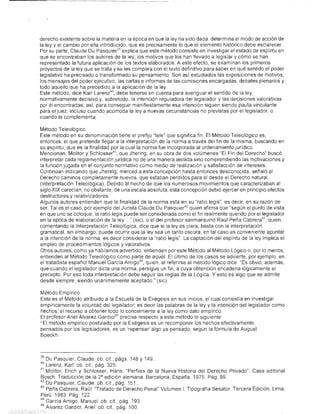 - - - - - - - - - - - - - - - - - - - - - - - - _ . -----_..                               __   .-




                                    derecho existente sobre la materia en la época en que la ley ha sido dada: determina el modo de acci0n de
                                    la ley y el cambio por ella introducido, que es precisamente lo que el elemento histórico debe esclarecer.
                                    Por su parte, Claude Du Pasquier39 explica que este método consiste en investigar el estado de espíritu en
                                    que se encontraban los autores de la ley; los motivos que los han llevado a legislar y cómo se han
                                    representado la futura aplicación de los textos elaborados. A este efecto, se examinan los primeros
                                    proyectos de la ley que se trata y se les compara con el texto definitivo para saber en qué sentido el poder
                                    legislativo ha precisado o transformado su pensamiento Son así estudiados las exposiciones de motivos,
                                    los mensajes del poder ejeeutivo, las cartas e informes de las comisiones encargadas, debates plenarios y
                                    todo aquello que ha precedido a la aplicación de la ley
                                  . Este método, dice Karl Larenz 4o , debe tenerse en cuenta para averiguar el sentido de la ley
                                    normativamente decisivo y, sobretodo, la intención reguladora del legislador y las decisiones valorativas
                                    por él encontradas, así, para conseguir manifiestamente esa intención siguen siendo pauta vinculante
                                    para el juez, incluso cuando acomoda la ley a nuevas circunstancias no previstas por el legislador, o
                                    cuando la complementa

                                    Método Teleológico.
                                    Este método en su denominación tiene el prefijo "te1e" que significa fin. El Método Teleológico es,
                                    entonces, el que ~retende llegar a la interpretación de la norma a través del fin de la misma, buscando en
                                    su espíritu, que es la finalidad por la cual la norma fue incorporada al ordenamiento jurídieo.
                                    MenCiGnan, Molitor y Schlosser41 , que Jhering, en su obra de dos volúmenes "El Fin del Derecho" buscó
                                    interpretar cada reglamentación jurídica no de una manera aislada sino comprendiendo las motivaciones y
                                    la función jugada en el conjunto normativo como medio de realización y satisfaCCión de intereses.
                                    Continúan indicando que Jhering, merced a esta concepción hasta entonces desconocida, señaló al
                                    Derecho caminos completamente nuevos, que estaban perdidos para él desde el Derecho natural
                                    (Interpretación Teleológica). Debido al hecho de que los numerosos movimientos que caracterizaban al
                                    siglo XIX carecían, no obstante, de u·na escala absoluta, esta conCepción debió ejercer en principio efectos
                                    destructores y relativizadores.
                                    Algunos autores entienden que la finalidad de la norma está en su "ratio legis~', es decir, en su razón de
                                    ser. Tal es el caso, por ejemplo del Jurista Claude Du Pasquier42 quien afirma que "según el punto de vista
                                    en que uno se coloque, la ratio legis puede ser considerada como el fin realmente querido por el legislador
                                    en la época de elaboración de la ley ... " (sic), o el del profesor sanmarquino Raúl Peña Cabrera 43 , quien,
                                    comentando la Interpretación Teleologica, dice que si la leyes clara, basta con la interpretación
                                    gramatical, sin embargo, puede ocurrir que la ley sea un tanto oscura, en tal caso es conveniente apuntar
                                    a la intención de la norma, es decir considerar la "ratio legis". La captación del espíritu de la ley implica el
                                    empleo de procedimientos lógicos y valorativos
                                    Otros autores, como ya habíamos advertido, entienden por este Método al Método Lógico o, por lo menos,
                                    entienden al Método Teleológico como parte de aquél. El último de los casos se advierte, por ejemplo, en
                                    el tratadista español Manuel García Amig0 44 , quien, al referirse al método lógico dice: "Es obvio, además,
                                    que cuando el legislador dicta una norma, persigue un fin, a cuya obtención encadena lógicamente el
                                    precepto. Por eso toda interpretación debe seguir las reglas de la Lógica. y esto es algo que se admite
                                    desde siempre, siendo unánimemente aceptado." (sic).

                                    Método Empírico
                                    Este es el Método atribuido a la Escuela de la Exégesis en sus inicios, el cual consistía en investigar
                                    empíricamente la voluntad del legislador; es decir las palabras de la ley y la intención del legislador como
                                    hechos; el recurso a obtener todo lo concerniente al la ley como dato empírico.
                                    El profesor Ariel Álvarez Gardiol 45 precisa respecto a este mé'todo lo siguiente:
                                    "El método empírico postulado por la Exégesis es un recomponer los hechos efectivamente
                                    pensados por los legisladores, es un 'repensar' algo ya pensado, según la fórmula de August
                                    Boeckh.



                                     39 Du Pasquier, Claude: ob. cit., págs. 148 y 149..
                                     40 Larenz, Karl: ob. cit., pág. 325.
                                     41 Molitor, Erich y Schlosser, Hans: "Perfiles de la Nueva Historia del Derecho Privado". Casa editorial
                                     Bosch. Traducción de la 2 a edición alemana. Barcelona, España. 1975. Pág. 99.
                                     42 Du Pasquier, CI~3Ude: ob. cit., pág. 151..             .
                                     43 Peña Cabrera, Raúl: "Tratado de Derecho Penal" Volumen l. Tipografía Sesator. Tercera Edición. Lima,
                                     Perú. 1983. Pág. 122.
                                     44 García Amigo, Manuel ob. cit, pág. 193.
                                     45 Álvarez Gardiol, Ariel: ob. cit, pág. 100.
  . ;.   : ,~'!.   . ,"   .. !   . . .,~- .
 