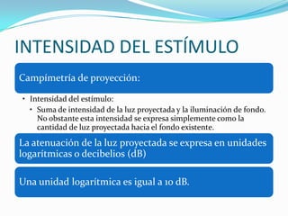 INTENSIDAD DEL ESTÍMULO
Campímetría de proyección:
• Intensidad del estímulo:
• Suma de intensidad de la luz proyectada y la iluminación de fondo.
No obstante esta intensidad se expresa simplemente como la
cantidad de luz proyectada hacia el fondo existente.

La atenuación de la luz proyectada se expresa en unidades
logarítmicas o decibelios (dB)
Una unidad logarítmica es igual a 10 dB.

 