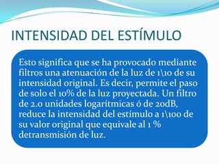 INTENSIDAD DEL ESTÍMULO
Esto significa que se ha provocado mediante
filtros una atenuación de la luz de 110 de su
intensidad original. Es decir, permite el paso
de solo el 10% de la luz proyectada. Un filtro
de 2.0 unidades logarítmicas ó de 20dB,
reduce la intensidad del estímulo a 1100 de
su valor original que equivale al 1 %
detransmisión de luz.

 