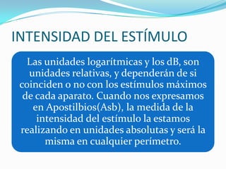 INTENSIDAD DEL ESTÍMULO
Las unidades logarítmicas y los dB, son
unidades relativas, y dependerán de si
coinciden o no con los estímulos máximos
de cada aparato. Cuando nos expresamos
en Apostilbios(Asb), la medida de la
intensidad del estímulo la estamos
realizando en unidades absolutas y será la
misma en cualquier perímetro.

 