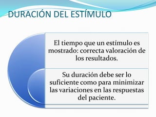 DURACIÓN DEL ESTÍMULO
El tiempo que un estímulo es
mostrado: correcta valoración de
los resultados.

Su duración debe ser lo
suficiente como para minimizar
las variaciones en las respuestas
del paciente.

 