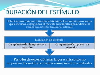 DURACIÓN DEL ESTÍMULO
Deberá ser más corta que el tiempo de latencia de los movimientos oculares,
que es de unos 0.25segundos, el paciente no tendrá tiempo de desviar la
mirada para intentar localizar el estímulo.

La duración del estímulo :

Campímetro de Humphrey: 0.2
segundos

Campímetro Octopuses : 0.1
segundos.

Períodos de exposición más largos o más cortos no
mejoraban la exactitud en la determinación de los umbrales.

 