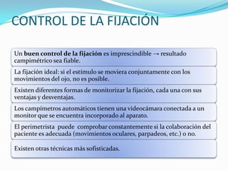 CONTROL DE LA FIJACIÓN
Un buen control de la fijación es imprescindible → resultado
campimétrico sea fiable.
La fijación ideal: si el estímulo se moviera conjuntamente con los
movimientos del ojo, no es posible.
Existen diferentes formas de monitorizar la fijación, cada una con sus
ventajas y desventajas.

Los campímetros automáticos tienen una videocámara conectada a un
monitor que se encuentra incorporado al aparato.
El perimetrista puede comprobar constantemente si la colaboración del
paciente es adecuada (movimientos oculares, parpadeos, etc.) o no.
Existen otras técnicas más sofisticadas.

 