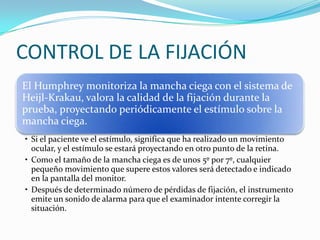 CONTROL DE LA FIJACIÓN
El Humphrey monitoriza la mancha ciega con el sistema de
Heijl-Krakau, valora la calidad de la fijación durante la
prueba, proyectando periódicamente el estímulo sobre la
mancha ciega.
• Si el paciente ve el estímulo, significa que ha realizado un movimiento
ocular, y el estímulo se estará proyectando en otro punto de la retina.
• Como el tamaño de la mancha ciega es de unos 5º por 7º, cualquier
pequeño movimiento que supere estos valores será detectado e indicado
en la pantalla del monitor.
• Después de determinado número de pérdidas de fijación, el instrumento
emite un sonido de alarma para que el examinador intente corregir la
situación.

 
