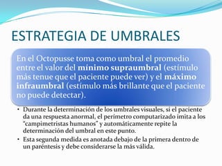 ESTRATEGIA DE UMBRALES
En el Octopusse toma como umbral el promedio
entre el valor del mínimo supraumbral (estímulo
más tenue que el paciente puede ver) y el máximo
infraumbral (estímulo más brillante que el paciente
no puede detectar).
• Durante la determinación de los umbrales visuales, si el paciente
da una respuesta anormal, el perímetro computarizado imita a los
“campimetristas humanos” y automáticamente repite la
determinación del umbral en este punto.
• Esta segunda medida es anotada debajo de la primera dentro de
un paréntesis y debe considerarse la más válida.

 