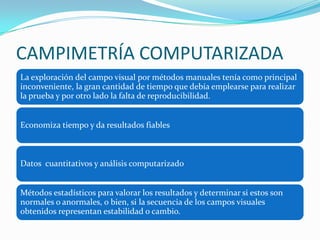 CAMPIMETRÍA COMPUTARIZADA
La exploración del campo visual por métodos manuales tenía como principal
inconveniente, la gran cantidad de tiempo que debía emplearse para realizar
la prueba y por otro lado la falta de reproducibilidad.
Economiza tiempo y da resultados fiables

Datos cuantitativos y análisis computarizado
Métodos estadísticos para valorar los resultados y determinar si estos son
normales o anormales, o bien, si la secuencia de los campos visuales
obtenidos representan estabilidad o cambio.

 