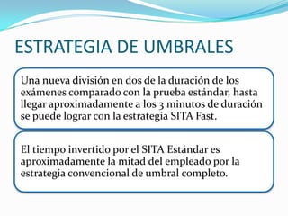 ESTRATEGIA DE UMBRALES
Una nueva división en dos de la duración de los
exámenes comparado con la prueba estándar, hasta
llegar aproximadamente a los 3 minutos de duración
se puede lograr con la estrategia SITA Fast.
El tiempo invertido por el SITA Estándar es
aproximadamente la mitad del empleado por la
estrategia convencional de umbral completo.

 