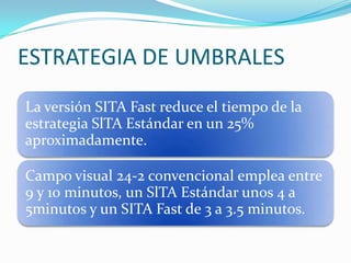 ESTRATEGIA DE UMBRALES
La versión SITA Fast reduce el tiempo de la
estrategia SlTA Estándar en un 25%
aproximadamente.
Campo visual 24-2 convencional emplea entre
9 y 10 minutos, un SlTA Estándar unos 4 a
5minutos y un SITA Fast de 3 a 3.5 minutos.

 