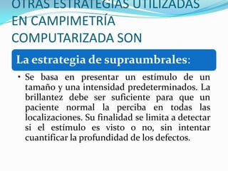 OTRAS ESTRATEGIAS UTILIZADAS
EN CAMPIMETRÍA
COMPUTARIZADA SON
La estrategia de supraumbrales:
• Se basa en presentar un estímulo de un
tamaño y una intensidad predeterminados. La
brillantez debe ser suficiente para que un
paciente normal la perciba en todas las
localizaciones. Su finalidad se limita a detectar
si el estímulo es visto o no, sin intentar
cuantificar la profundidad de los defectos.

 