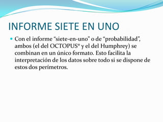 INFORME SIETE EN UNO
 Con el informe “siete-en-uno” o de “probabilidad”,

ambos (el del OCTOPUS® y el del Humphrey) se
combinan en un único formato. Esto facilita la
interpretación de los datos sobre todo si se dispone de
estos dos perímetros.

 