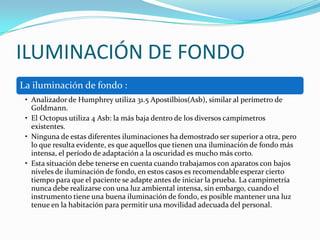 ILUMINACIÓN DE FONDO
La iluminación de fondo :
• Analizador de Humphrey utiliza 31.5 Apostilbios(Asb), similar al perímetro de
Goldmann.
• El Octopus utiliza 4 Asb: la más baja dentro de los diversos campímetros
existentes.
• Ninguna de estas diferentes iluminaciones ha demostrado ser superior a otra, pero
lo que resulta evidente, es que aquellos que tienen una iluminación de fondo más
intensa, el período de adaptación a la oscuridad es mucho más corto.
• Esta situación debe tenerse en cuenta cuando trabajamos con aparatos con bajos
niveles de iluminación de fondo, en estos casos es recomendable esperar cierto
tiempo para que el paciente se adapte antes de iniciar la prueba. La campímetría
nunca debe realizarse con una luz ambiental intensa, sin embargo, cuando el
instrumento tiene una buena iluminación de fondo, es posible mantener una luz
tenue en la habitación para permitir una movilidad adecuada del personal.

 