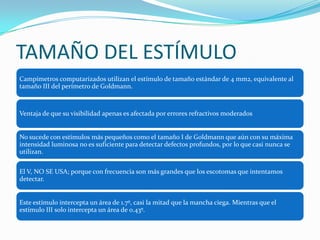 TAMAÑO DEL ESTÍMULO
Campímetros computarizados utilizan el estímulo de tamaño estándar de 4 mm2, equivalente al
tamaño III del perímetro de Goldmann.

Ventaja de que su visibilidad apenas es afectada por errores refractivos moderados

No sucede con estímulos más pequeños como el tamaño I de Goldmann que aún con su máxima
intensidad luminosa no es suficiente para detectar defectos profundos, por lo que casi nunca se
utilizan.
El V, NO SE USA; porque con frecuencia son más grandes que los escotomas que intentamos
detectar.

Este estímulo intercepta un área de 1.7º, casi la mitad que la mancha ciega. Mientras que el
estímulo III solo intercepta un área de 0.43º.

 