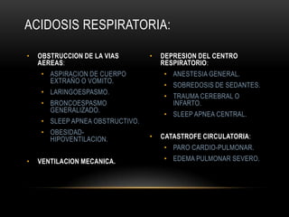 • OBSTRUCCION DE LA VIAS
AEREAS:
• ASPIRACION DE CUERPO
EXTRAÑO O VOMITO.
• LARINGOESPASMO.
• BRONCOESPASMO
GENERALIZADO.
• SLEEP APNEA OBSTRUCTIVO.
• OBESIDAD-
HIPOVENTILACION.
• VENTILACION MECANICA.
• DEPRESION DEL CENTRO
RESPIRATORIO:
• ANESTESIA GENERAL.
• SOBREDOSIS DE SEDANTES.
• TRAUMA CEREBRAL O
INFARTO.
• SLEEP APNEA CENTRAL.
• CATASTROFE CIRCULATORIA:
• PARO CARDIO-PULMONAR.
• EDEMA PULMONAR SEVERO.
ACIDOSIS RESPIRATORIA:
 