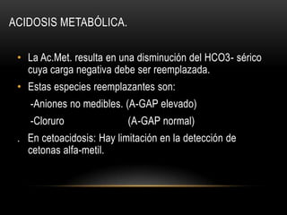 ACIDOSIS METABÓLICA.
• La Ac.Met. resulta en una disminución del HCO3- sérico
cuya carga negativa debe ser reemplazada.
• Estas especies reemplazantes son:
-Aniones no medibles. (A-GAP elevado)
-Cloruro (A-GAP normal)
. En cetoacidosis: Hay limitación en la detección de
cetonas alfa-metil.
 