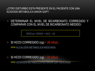 ¿OTRO DISTURBIO ESTA PRESENTE EN EL PACIENTE CON UNA
ACIDOSIS METABOLICA ANION GAP?:
• DETERMINAR EL NIVEL DE BICARBONATO CORREGIDO Y
COMPARAR CON EL NIVEL DE BICARBONATO MEDIDO:
HCO3 cg = HCO3m + (A.G. - 12)
• SI HCO3 CORREGIDO (cg) > 26 mEq/L
==> ALCALOSIS METABOLICA ASOCIADA.
• SI HCO3 CORREGIDO (cg) < 22 mEq/L
==> ACIDOSIS METABOLICA NO ANION GAP ASOCIADA.
 