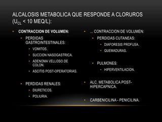 • CONTRACCION DE VOLUMEN:
• PERDIDAS
GASTROINTESTINALES:
• VOMITOS.
• SUCCION NASOGASTRICA.
• ADENOMA VELLOSO DE
COLON.
• ASCITIS POST-OPERATORIAS.
• PERDIDAS RENALES:
• DIURETICOS.
• POLIURIA.
• ... CONTRACCION DE VOLUMEN:
• PERDIDAS CUTANEAS:
• DIAFORESIS PROFUSA.
• QUEMADURAS.
• PULMONES:
• HIPERVENTILACION.
• ALC. METABOLICA POST-
HIPERCAPNICA.
• CARBENICILINA - PENICILINA.
ALCALOSIS METABOLICA QUE RESPONDE A CLORUROS
(UCL < 10 MEQ/L):
 