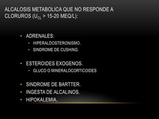 ALCALOSIS METABOLICA QUE NO RESPONDE A
CLORUROS (UCL > 15-20 MEQ/L):
• ADRENALES:
• HIPERALDOSTERONISMO.
• SINDROME DE CUSHING.
• ESTEROIDES EXOGENOS.
• GLUCO O MINERALOCORTICOIDES
• SINDROME DE BARTTER.
• INGESTA DE ALCALINOS.
• HIPOKALEMIA.
 