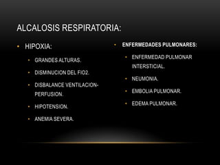 • HIPOXIA:
• GRANDES ALTURAS.
• DISMINUCION DEL FIO2.
• DISBALANCE VENTILACION-
PERFUSION.
• HIPOTENSION.
• ANEMIA SEVERA.
• ENFERMEDADES PULMONARES:
• ENFERMEDAD PULMONAR
INTERSTICIAL.
• NEUMONIA.
• EMBOLIA PULMONAR.
• EDEMA PULMONAR.
ALCALOSIS RESPIRATORIA:
 