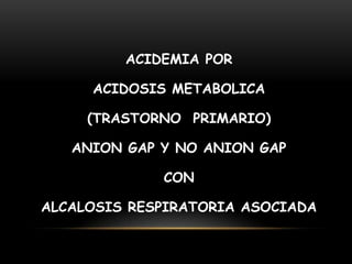 ACIDEMIA POR
ACIDOSIS METABOLICA
(TRASTORNO PRIMARIO)
ANION GAP Y NO ANION GAP
CON
ALCALOSIS RESPIRATORIA ASOCIADA
 
