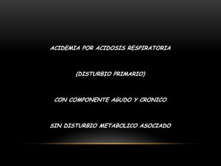 ACIDEMIA POR ACIDOSIS RESPIRATORIA
(DISTURBIO PRIMARIO)
CON COMPONENTE AGUDO Y CRONICO
SIN DISTURBIO METABOLICO ASOCIADO
 