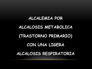ALCALEMIA POR
ALCALOSIS METABOLICA
(TRASTORNO PRIMARIO)
CON UNA LIGERA
ALCALOSIS RESPIRATORIA
 