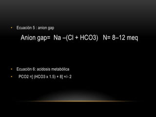• Ecuación 5 : anion gap
Anion gap= Na –(Cl + HCO3) N= 8–12 meq
• Ecuación 6: acidosis metabólica
• PCO2 =[ (HCO3 x 1.5) + 8] +/- 2
 