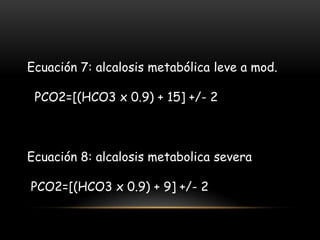 Ecuación 7: alcalosis metabólica leve a mod.
PCO2=[(HCO3 x 0.9) + 15] +/- 2
Ecuación 8: alcalosis metabolica severa
PCO2=[(HCO3 x 0.9) + 9] +/- 2
 