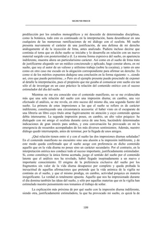 SIGMUND FREUD 
____________________________________________________________________________________ 
predilección por los estudios monográficos y mi descuido de determinadas disciplinas, 
como la botánica, todo esto es continuado en la interpretación, hasta desembocar en una 
cualquiera de las numerosas ramificaciones de mi diálogo con el oculista. Mi sueño 
presenta nuevamente el carácter de una justificación, de una defensa de mi derecho 
análogamente al de la inyección de Irma, antes analizado. Pudiera incluso decirse que 
continúa el tema que en dicho sueño se iniciaba y lo desarrolla en relación con un nuevo 
material surgido con posterioridad a él. La misma forma expresiva del sueño, en apariencia 
indiferente, muestra ahora un particularísimo carácter. Así como en el sueño de Irma trato 
de justificarme alegando ser un médico concienzudo y aplicado, hago constar ahora, en mi 
sueño, que soy el autor de un valioso y utilísimo trabajo (sobre la cocaína), y tanto en uno 
como en otro caso me escudo en la alegación correspondiente para afirmar un derecho. Es 
como si de los méritos expuestos dedujese una conclusión en la forma siguiente: «...siendo 
así, creo que puedo permitirme...» Pero en el ejemplo presente puedo prescindir de exponer 
al detalle la interpretación, pues el propósito que me guiaba al comunicar este sueño era tan 
sólo el de investigar en un caso práctico la relación del contenido onírico con el suceso 
estimulador del día del sueño. 
Mientras no me era conocido sino el contenido manifiesto, no se me evidenciaba 
más que una sola relación del sueño con una impresión diurna; en cambio, una vez 
efectuado el análisis, se me revela, en otro suceso del mismo día, una segunda fuente del 
sueño. La primera de estas impresiones a las que el sueño se refiere es de carácter 
indiferente, constituyendo una circunstancia accesoria: el haber visto en el escaparate de 
una librería un libro cuyo título atrae fugitivamente mi atención y cuyo contenido apenas 
debía interesarme. La segunda impresión posee, en cambio, un alto valor psíquico: he 
dialogado con mi amigo el oculista durante cerca de una hora, haciéndole determinadas 
indicaciones de gran interés para ambos, y esta conversación ha provocado en mí la 
emergencia de recuerdos acompañados de los más diversos sentimientos. Además, nuestro 
diálogo quedó interrumpido, antes de terminar, por la llegada de unos amigos. 
¿Qué relación tienen entre sí y con el sueño las dos impresiones diurnas señaladas? 
En el contenido manifiesto no encuentro sino una alusión a la impresión indiferente, y de 
este modo queda confirmado que el sueño acoge con preferencia en dicho contenido 
aquello que en la vida diurna no posee sino un carácter secundario. Por el contrario, en la 
interpretación onírica nos conduce todo al suceso importante, justificadamente estimulador. 
Si, como constituye la única forma acertada, juzgo el sentido del sueño por el contenido 
latente que el análisis nos ha revelado, habré llegado inopinadamente a un nuevo e 
importante conocimiento. El enigma de la preferencia exclusiva del sueño por los 
fragmentos sin valor de la vida diurna desaparece por completo y queda probada la 
inexactitud de aquellas afirmaciones que pretende que la vida anímica de la vigilia no 
continúa en el sueño, y que el mismo prodiga, en cambio, actividad psíquica en materia 
insignificante. La verdad es totalmente opuesta. Aquello que nos ha impresionado durante 
el día domina también las ideas del sueño, y sólo por aquellas materias que en la vigilia han 
estimulado nuestro pensamiento nos tomamos el trabajo de soñar. 
La explicación más próxima de por qué sueño con la impresión diurna indiferente, 
siendo otra, justificadamente estimuladora, la que ha provocado mi sueño, es quizá la de 
109 
 