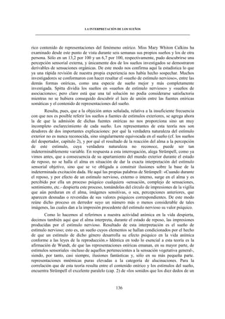 LA INTERPRETACIÓN DE LOS SUEÑOS 
____________________________________________________________________________________ 
rico contenido de representaciones del fenómeno onírico. Miss Mary Whiton Calkins ha 
examinado desde este punto de vista durante seis semanas sus propios sueños y los de otra 
persona. Sólo en un 13,2 por 100 y un 6,7 por 100, respectivamente, pudo descubrirse una 
percepción sensorial externa, y únicamente dos de los sueños investigados se demostraron 
derivables de sensaciones orgánicas. De este modo nos confirma aquí la estadística lo que 
ya una rápida revisión de nuestra propia experiencia nos había hecho sospechar. Muchos 
investigadores se conformaron con hacer resaltar el «sueño de estímulo nervioso», entre las 
demás formas oníricas, como una especie de sueño mejor y más completamente 
investigada. Spitta dividía los sueños en «sueños de estímulo nervioso» y «sueños de 
asociaciones»; pero claro está que una tal solución no podía considerarse satisfactoria 
mientras no se hubiera conseguido descubrir el lazo de unión entre las fuentes oníricas 
somáticas y el contenido de representaciones del sueño. 
Resulta, pues, que a la objeción antes señalada, relativa a la insuficiente frecuencia 
con que nos es posible referir los sueños a fuentes de estímulos exteriores, se agrega ahora 
la de que la admisión de dichas fuentes oníricas no nos proporciona sino un muy 
incompleto esclarecimiento de cada sueño. Los representantes de esta teoría nos son 
deudores de dos importantes explicaciones: por qué la verdadera naturaleza del estímulo 
exterior no es nunca reconocida, sino singularmente equivocada en el sueño (cf. los sueños 
del despertador, capítulo 2), y por qué el resultado de la reacción del alma a la percepción 
de este estímulo, cuya verdadera naturaleza no reconoce, puede ser tan 
indeterminablemente variable. En respuesta a esta interrogación, alega Strümpell, como ya 
vimos antes, que a consecuencia de su apartamiento del mundo exterior durante el estado 
de reposo, no se halla el alma en situación de dar la exacta interpretación del estímulo 
sensorial objetivo, sino que se ve obligada a construir ilusiones sobre la base de la 
indeterminada excitación dada. He aquí las propias palabras de Strümpell: «Cuando durante 
el reposo, y por efecto de un estímulo nervioso, externo o interno, surge en el alma y es 
percibido por ella un proceso psíquico cualquiera -sensación, complejo de sensaciones, 
sentimiento, etc.- despierta este proceso, tomándolas del círculo de impresiones de la vigilia 
que aún perduran en el alma, imágenes sensitivas, o sea, percepciones anteriores, que 
aparecen desnudas o revestidas de sus valores psíquicos correspondientes. De este modo 
reúne dicho proceso en derredor suyo un número más o menos considerable de tales 
imágenes, las cuales dan a la impresión procedente del estímulo nervioso su valor psíquico. 
Como lo hacemos al referirnos a nuestra actividad anímica en la vida despierta, 
decimos también aquí que el alma interpreta, durante el estado de reposo, las impresiones 
producidas por el estímulo nervioso. Resultado de esta interpretación es el sueño de 
estímulo nervioso; esto es, un sueño cuyos elementos se hallan condicionados por el hecho 
de que un estímulo de dicho género desarrolla su efecto psíquico en la vida anímica 
conforme a las leyes de la reproducción.» Idéntica en todo lo esencial a esta teoría es la 
afirmación de Wundt, de que las representaciones oníricas emanan, en su mayor parte, de 
estímulos sensoriales -incluso de aquellos pertenecientes a la sensación vegetativa general-, 
siendo, por tanto, casi siempre, ilusiones fantásticas y, sólo en su más pequeña parte. 
representaciones mnémicas puras elevadas a la categoría de alucinaciones. Para la 
correlación que de esta teoría resulta entre el contenido onírico y los estímulos del sueño, 
encuentra Strümpell el excelente paralelo (cap. 2) de «los sonidos que los diez dedos de un 
136 
 