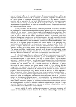 SIGMUND FREUD 
____________________________________________________________________________________ 
que un estímulo halle, en el contenido onírico, diversas representaciones. Así fue ya 
imposible a Volkelt, continuador de las hipótesis de Scherner, comprobar la simbolización 
del cuerpo humano en los sueños por medio de la imagen de la casa. También tenía que 
contribuir a la no aceptación de esta teoría el hecho de considerar la elaboración onírica 
como una actividad inútil y desprovista de todo fin, asignada al alma, la cual se limitaría a 
fantasear sobre el estímulo dado, sin tender, ni lejanamente siquiera, a algo semejante a una 
derivación o supresión del mismo. 
Existe, por último, otra objeción que conmueve gravemente la construcción teórica 
de Scherner de la simbolización de estímulos somáticos por los sueños. No faltando nunca 
estímulos de este género, y siendo el alma, según opinión general, más accesible a ellos 
durante el reposo que en la vida despierta, no se comprende cómo no sueña de continuo, a 
través de toda la noche y cada noche, con todos los órganos. Si queremos eludir esta 
objeción, alegando que para despertar la actividad onírica es necesario que de los distintos 
órganos -ojos, oídos, boca, intestinos, etc.- emanen estímulos especiales, tropezaremos con 
la dificultad de demostrar que tales incrementos de excitación son de carácter objetivo, cosa 
que sólo en un limitado número de sueños nos resulta posible. Si el sueño de volar 
constituye una simbolización del movimiento de ascenso y descenso de los lóbulos del 
pulmón al respirar, debería ser soñado con mucha mayor frecuencia, según observa ya 
Strümpell, o habría de advertirse durante él una intensificación de la actividad respiratoria. 
Una tercera posibilidad -quizá la más verosímil- es la de que, periódicamente, surjan 
motivos especiales para consagrar atención a las sensaciones viscerales regularmente 
existentes. Pero este caso nos lleva más allá de los límites de la teoría de Scherner. 
El valor de las especulaciones de Scherner y Volkelt reside en precisar una serie de 
caracteres del sueño necesitados de explicación y cuyo examen promete conducirnos a 
nuevos conocimientos. Es perfectamente cierto que los sueños contienen simbolizaciones 
de órganos y funciones somáticos, y también que el agua indica en ellos, con frecuencia, un 
estímulo de origen vesical, y que los genitales masculinos pueden ser representados por una 
columna, una vara enhiesta, etc., etc. Aquellos sueños que, en oposición a la pálida 
polícroma de otros, muestran un extenso campo visual y vivos colores, deberán 
interpretarse con seguridad casi completa, como sueños de estímulo visual. Asimismo, 
tampoco puede negarse la colaboración de la formación de ilusiones en aquellos otros que 
contienen ruidos y murmullos de voces. Sueños como el de Scherner, en el que dos filas de 
bellos adolescentes rubios, situados frente a frente sobre un puente, se atacan, luchan y 
vuelven a sus posiciones primitivas repetidamente, hasta que el sujeto se sienta sobre el 
puente y se extrae de la mandíbula una larguísima muela, o como el análogo de Volkelt que 
muestra al durmiente dos filas de cajones y termina también con la extracción de una 
muela, y, en general, todas las formaciones oníricas de esta clase, de las cuales comunican 
ambos autores numerosos ejemplos, no permiten condenar como ociosa invención la teoría 
de Scherner sin antes investigar el nódulo de verdad que indudablemente contiene. En caso 
contrario, habríamos de consagrarnos a procurar un distinto esclarecimiento para la 
supuesta simbolización del presunto estímulo dental. 
Nuestros análisis de sueños nos han proporcionado un importante argumento del 
que aún no hemos hecho uso en la discusión de las fuentes oníricas. Si por medio de un 
139 
 