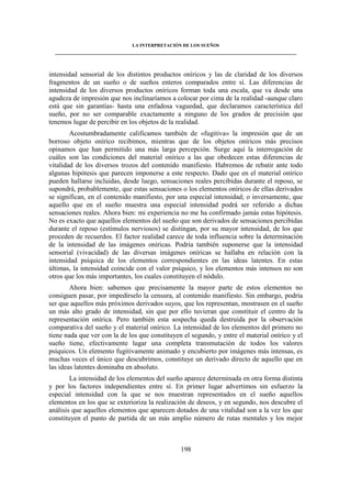 LA INTERPRETACIÓN DE LOS SUEÑOS 
____________________________________________________________________________________ 
intensidad sensorial de los distintos productos oníricos y las de claridad de los diversos 
fragmentos de un sueño o de sueños enteros comparados entre sí. Las diferencias de 
intensidad de los diversos productos oníricos forman toda una escala, que va desde una 
agudeza de impresión que nos inclinaríamos a colocar por cima de la realidad -aunque claro 
está que sin garantías- hasta una enfadosa vaguedad, que declaramos característica del 
sueño, por no ser comparable exactamente a ninguno de los grados de precisión que 
tenemos lugar de percibir en los objetos de la realidad. 
Acostumbradamente calificamos también de «fugitiva» la impresión que de un 
borroso objeto onírico recibimos, mientras que de los objetos oníricos más precisos 
opinamos que han permitido una más larga percepción. Surge aquí la interrogación de 
cuáles son las condiciones del material onírico a las que obedecen estas diferencias de 
vitalidad de los diversos trozos del contenido manifiesto. Habremos de rebatir ante todo 
algunas hipótesis que parecen imponerse a este respecto. Dado que en el material onírico 
pueden hallarse incluidas, desde luego, sensaciones reales percibidas durante el reposo, se 
supondrá, probablemente, que estas sensaciones o los elementos oníricos de ellas derivados 
se significan, en el contenido manifiesto, por una especial intensidad; o inversamente, que 
aquello que en el sueño muestra una especial intensidad podrá ser referido a dichas 
sensaciones reales. Ahora bien: mi experiencia no me ha confirmado jamás estas hipótesis. 
No es exacto que aquellos elementos del sueño que son derivados de sensaciones percibidas 
durante el reposo (estímulos nerviosos) se distingan, por su mayor intensidad, de los que 
proceden de recuerdos. El factor realidad carece de toda influencia sobre la determinación 
de la intensidad de las imágenes oníricas. Podría también suponerse que la intensidad 
sensorial (vivacidad) de las diversas imágenes oníricas se hallaba en relación con la 
intensidad psíquica de los elementos correspondientes en las ideas latentes. En estas 
últimas, la intensidad coincide con el valor psíquico, y los elementos más intensos no son 
otros que los más importantes, los cuales constituyen el nódulo. 
Ahora bien: sabemos que precisamente la mayor parte de estos elementos no 
consiguen pasar, por impedírselo la censura, al contenido manifiesto. Sin embargo, podría 
ser que aquellos más próximos derivados suyos, que los representan, mostrasen en el sueño 
un más alto grado de intensidad, sin que por ello tuvieran que constituir el centro de la 
representación onírica. Pero también esta sospecha queda destruida por la observación 
comparativa del sueño y el material onírico. La intensidad de los elementos del primero no 
tiene nada que ver con la de los que constituyen el segundo, y entre el material onírico y el 
sueño tiene, efectivamente lugar una completa transmutación de todos los valores 
psíquicos. Un elemento fugitivamente animado y encubierto por imágenes más intensas, es 
muchas veces el único que descubrimos, constituye un derivado directo de aquello que en 
las ideas latentes dominaba en absoluto. 
La intensidad de los elementos del sueño aparece determinada en otra forma distinta 
y por los factores independientes entre sí. En primer lugar advertimos sin esfuerzo la 
especial intensidad con la que se nos muestran representados en el sueño aquellos 
elementos en los que se exterioriza la realización de deseos, y en segundo, nos descubre el 
análisis que aquellos elementos que aparecen dotados de una vitalidad son a la vez los que 
constituyen el punto de partida de un más amplio número de rutas mentales y los mejor 
198 
 