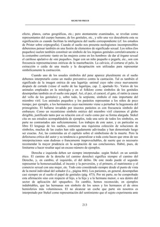SIGMUND FREUD 
____________________________________________________________________________________ 
efecto, planos, cartas geográficas, etc.; pero atentamente examinados, se revelan como 
representantes del cuerpo humano, de los genitales, etc., y sólo una vez descubierta esta su 
significación es cuando facilitan la inteligencia del sueño correspondiente (cf. los estudios 
de Prister sobre criptografía). Cuando el sueño nos presenta neologismos incomprensibles 
deberemos pensar también en una fusión de elementos de significado sexual. Los niños (los 
pequeños) suelen también constituir un símbolo de los órganos genitales correlativamente a 
la costumbre corriente -tanto en las mujeres como en los hombres- de dar al órgano sexual 
el cariñoso apelativo de «mi pequeño». Jugar con un niño pequeño o pegarle, etc., son con 
frecuencia representaciones oníricas de la masturbación. La calvicie, el cortarse el pelo, la 
extracción o caída de una muela y la decapitación son utilizadas para representar 
simbólicamente la castracción. 
Cuando uno de los usuales símbolos del pene aparece pluralmente en el sueño 
debemos interpretarlo como un medio preventivo contra la castración. Tal es también el 
significado de la imagen onírica de una lagartija -animal cuyo rabo crece nuevamente 
después de cortado (véase el sueño de las lagartijas, cap. 2, apartado b)-. Varios de los 
animales empleados en la mitología y en el folklore como símbolos de los genitales 
desempeñan también en el sueño este papel. Así, el pez, el caracol, el gato, el ratón (a causa 
del vello de los genitales) y, sobre todo, la serpiente, símbolo el más importante del 
miembro viril. Los animales pequeños y los parásitos representan a los niños de poco 
tiempo; por ejemplo, a los hermanitos cuyo nacimiento viene a perturbar la hegemonía del 
primogénito. El hallarse invadido por insectos parásitos es con frecuencia símbolo del 
embarazo. Como un recentísimo símbolo onírico del miembro viril citaremos el globo 
dirigible, justificado tanto por su relación con el vuelo como por su forma alargada. Stekel 
cita en sus estudios acompañándola de ejemplos, toda una serie de todos los símbolos, en 
parte no contrastados aún suficientemente. Los trabajos de este autor, y en particular su 
libro El lenguaje de los sueños, contienen una riquísima colección de soluciones de 
símbolos, muchas de las cuales han sido agudamente adivinadas y han demostrado luego 
ser exactas. Así, las contenidas en el capítulo sobre el simbolismo de la muerte. Pero la 
defectuosa crítica del autor y su tendencia a generalizar a toda costa hacen que otras de sus 
interpretaciones sean dudosas o francamente inaprovechables, de suerte que es necesario 
recomendar la mayor prudencia en la aceptación de sus conclusiones. Habré, pues, de 
limitarme a hacer resaltar aquí un escaso número de ejemplos. 
Derecha e izquierda deben ser siempre interpretadas -según Stekel- en un sentido 
ético. El camino de la derecha (el camino derecho) significa siempre el camino del 
Derecho, y, en cambio, el izquierdo, el del delito. De este modo puede el segundo 
representar la homosexualidad, el incesto y la perversión, y el primero, el matrimonio y el 
comercio sexual con una mujer, etc. Todo esto considerado siempre desde el punto de vista 
de la moral individual del soñador (l.c., página 466). Los parientes, en general, desempeñan 
casi siempre en el sueño el papel de genitales (pág. 473). Por mi parte, no he comprobado 
esta afirmación sino con respecto al hijo, a la hija y a la hermana menor, o sea dentro del 
sector de aplicación del «pequeño». En cambio, hemos reconocido, en ejemplos 
indubitables, que las hermanas son símbolo de los senos y los hermanos el de otros 
hemisferios más voluminosos. El no alcanzar un coche que parte sin nosotros es 
interpretado por Stekel como representación del sentimiento que el sujeto experimenta ante 
213 
 