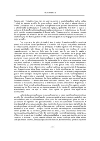 SIGMUND FREUD 
____________________________________________________________________________________ 
francesa viol (violación). Mas, para mi sorpresa, asoció la sujeto la palabra inglesa violate 
(violar), de idéntico sentido. La gran analogía causal de las palabras violes (violeta) y 
violate (violar) que sólo se distinguen en la pronunciación por una diferencia de acento en 
la última sílaba- es utilizada por el sueño para expresar, «por medio de la flor», la idea de la 
violencia de la desfloración (palabra empleada asimismo por el simbolismo de las flores) y 
quizá también un rasgo masoquista de la muchacha. Tenemos aquí un interesante ejemplo 
de los «puentes de palabras» por los que atraviesan los caminos hacia lo inconsciente. El 
one has to pay for them significa la vida, con lo cual podrá la sujeto pagar el convertirse en 
mujer y madre. 
Con respecto a los pinks (claveles), que la sujeto denomina también carnations, 
pienso en la relación de esta palabra con lo «carnal». Pero lo que a esta palabra asocia ella 
es colour (color), añadiendo que su prometido le había regalado con frecuencia y en 
grandes cantidades tales flores. Al final de la conversación me confiesa de pronto, 
espontáneamente, no haberme dicho antes la verdad, pues lo que hubo de asociar a 
carnations no fue colour, sino incarnation (encarnación). Esta palabra es la que yo había 
esperado que asociase. De todos modos, tampoco puede considerarse muy lejana la 
asociación colour, pues se halla determinada por la significación de carnation (color de la 
carne), o sea por el mismo complejo. La insinceridad de la sujeto nos muestra que es en 
este punto en el que la resistencia era mayor, correlativamente a una mayor transparencia 
del simbolismo y a una máxima intensidad de la lucha que en torno a este tema fálico se 
desarrolla entre la libido y la represión. La observación de que su prometido le ha regalado 
muy frecuentemente tales flores constituye, con la doble significación de carnation, una 
nueva indicación del sentido fálico de las mismas en el sueño. La ocasión (cumpleaños) en 
que es hecho el regalo sirve para expresar la idea del regalo sexual y correspondencia al 
mismo. La sujeto regala su virginidad y espera, en correspondencia, una rica vida de amor. 
El expensive flowers, one has to pay for them, podría tener también aquí una significación 
realmente financiera. El simbolismo floral del sueño contiene, pues, el símbolo virginal 
femenino el masculino y la relación a la desfloración violenta. Indicaremos de paso que el 
simbolismo floral sexual, extraordinariamente extendido, simboliza los órganos sexuales 
humanos con las flores, que son los órganos sexuales de las plantas. El regalarse flores, tan 
acostumbrado entre los que se aman, tiene, quizá, en general, esta significación 
inconsciente. 
La fiesta de cumpleaños que en su sueño prepara la sujeto significa el nacimiento de 
un niño. De este modo se identifica ella con su prometido y la representa preparándola para 
un nacimiento; esto es, realizando con ella el coito. La idea latente podría, pues, ser ésta: si 
yo fuera él, no esperaría, sino que desfloraría a la novia sin consultarla, violentándola. A 
esta idea alude el violate, quedando así de manifiesto el componente sádico de la libido. En 
un más profundo estrato del sueño, el I arrange, etc., podría tener también una significación 
autoerótica, o sea infantil. La sujeto tiene en su sueño un concepto de su cuerpo sólo en 
sueños posible. Se ve, en efecto, plana como una mesa, y esta circunstancia motiva una 
mayor acentuación del precioso valor del centre (en otra ocasión lo denomina a center piece 
of flowers), o sea de su virginidad. La horizontalidad de la mesa pudo también aportar un 
elemento al símbolo. La gran concentración de este sueño, en el que nada sobra, siendo 
cada palabra un símbolo, merece especialísima mención. Posteriormente aporta la sujeto un 
223 
 
