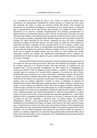 LA INTERPRETACIÓN DE LOS SUEÑOS 
____________________________________________________________________________________ 
etc., la producción de los sueños de volar y caer. Vemos, en efecto que también tales 
sensaciones son reproducidas tomándolas de nuestra memoria, y forman, por tanto, parte 
del contenido del sueño, en lugar de constituir fuentes del mismo. Este material de 
sensaciones de movimiento homogéneo y procedente de una misma fuente, es utilizado 
para la representación de las más diversas ideas latentes. Los sueños de volar o flotar - 
placenteros en su mayoría- reclaman interpretaciones muy distintas, peculiarísimas en 
algunos sujetos y de naturaleza típica en otros. Una de mis pacientes solía soñar con gran 
frecuencia que flotaba a una cierta altura por encima de la calle sin tocar el suelo. La sujeto 
era de muy poca estatura y repugnaba todas aquellas impurezas que el comercio sexual trae 
consigo. Su sueño realizaba sus dos deseos, separando sus pies del suelo y haciendo 
sobresalir su cabeza en elevadas regiones. En otros sujetos el sueño de volar constituía la 
realización del deseo, expresado en una conocida poesía, de ser un pájaro y poder volar 
hacia el amado. Otras, por último, se compensaban convirtiéndose por la noche en ángeles, 
de que nadie les dirigiera tan amoroso calificativo durante el día. La íntima conexión del 
vuelo con la imagen del pájaro explica que los sueños de volar soñados por sujetos 
masculinos, posean casi siempre una significación groseramente sexual. Tampoco nos 
sorprenderá el oír decir al sujeto alguna vez que se sentía orgullosísimo, durante el sueño, 
de su nueva facultad. 
El doctor Paul Federn (Viena) ha expuesto la atractiva hipótesis de que gran parte de 
los sueños de volar son sueños de erección, dado que este fenómeno tan singular y que tan 
de continuo preocupa a la fantasía humana tiene que hacernos la impresión de una 
excepción de la ley de gravedad. (Compárense los falos alados de la antigüedad.) Es 
curioso que Mourly Vold, investigador de gran timidez y contrario a toda interpretación, 
coincida aquí con nosotros en el sentido erótico asignado a los sueños de volar o flotar, 
manifestando que el erotismo es su «motivo principal», y alegando, en apoyo de tal aserto, 
la intensa sensación vibratoria del cuerpo que acompaña a estos sueños y la frecuente 
conexión de los mismos con erecciones y poluciones. Los sueños en que caemos muestran 
muchas veces un carácter angustioso. Cuando el sujeto es femenino no presenta su 
interpretación la menor dificultad, pues aceptan siempre el sentido simbólico corriente de la 
caída, o sea la entrega a una tentación erótica. Pero esto no agota las fuentes infantiles del 
sueño de caída; casi todos los niños han caído alguna vez, siendo levantados y acariciados o 
hasta acogidos en el lecho de sus guardadores cuando la caída fue por la noche y desde su 
cama. Aquellas personas que tienen frecuentemente el sueño de estar nadando y se abren 
camino en él por entre las olas, experimentando una sensación agradable, etc., suelen haber 
tenido de niños la arraigada costumbre de orinarse en la cama, y renuevan en tales sueños 
un placer al que han aprendido a renunciar hace ya mucho tiempo. En ejemplos 
subsiguientes veremos a qué representación se prestan fácilmente estos sueños. Como 
fundamento de la prohibición de jugar con fuego, suele decirse a los niños que así lo hacen 
que se orinarán por la noche en la cama. Esta circunstancia justifica nuestra interpretación 
de los sueños de fuego, que hallamos también basados en la enuresis nocturna de los años 
infantiles. En mi estudio Fragmento del análisis de una histeria (1905) he expuesto el 
análisis y la síntesis completas de un sueño de fuego perteneciente al historial clínico de la 
sujeto y he mostrado cuáles son los sentimientos de la edad adulta para cuya representación 
es utilizado este material infantil. 
234 
 