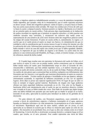 LA INTERPRETACIÓN DE LOS SUEÑOS 
____________________________________________________________________________________ 
análisis, a impulsos optativos indudablemente sexuales y a veces de naturaleza inesperada. 
Nadie supondría, por ejemplo, antes de la interpretación, que el sueño siguiente encerrase 
un deseo sexual. «Entre dos magníficos palacios -relata el sujeto- y un poco hacia el fondo, 
hay una casita cuyas puertas están cerradas. Mi mujer me conduce por el trozo de calle que 
va hasta la casita y empuja la puerta. Entonces penetro yo rápida y fácilmente en el interior 
de un estrecho patio en cuesta arriba.» Toda persona algo experimentada en la traducción 
de sueños recordará en seguida que el penetrar en espacios estrechos y el abrir puertas son 
símbolos sexuales muy corrientes, y reconocerá sin esfuerzo este sueño como la 
representación de una tentativa de coito more ferarum entre dos magníficos palacios (entre 
las nalgas del cuerpo femenino). El patio en cuesta arriba es, naturalmente, la vagina y el 
auxilio que en el sueño presta al sujeto su mujer nos fuerza a la interpretación de que en 
realidad es sólo la consideración que la misma merece lo que le retiene de intentar con ella 
la realización del coito. Informaciones posteriores nos muestran que el mismo día del sueño 
había entrado a servir en casa del sujeto una criada joven que le había agradado, dándole, 
además, la impresión de que no habría de negarse a tal intento. La casita entre los dos 
palacios es una reminiscencia del Hradshin, de Praga, y alude, al mismo tiempo, a la criada 
de referencia, natural de dicha ciudad. 
II. Cuando hago resaltar ante mis pacientes la frecuencia del sueño de Edipo, en el 
que realiza el sujeto el coito con su propia madre, suelen contestarme que no recuerdan 
haber tenido nunca tal sueño, pero inmediatamente surge en ellos el recuerdo de otro, 
irreconocible e indiferente, que han soñado repetidas veces, y el análisis muestra que se 
trata de un sueño del mismo contenido; esto es, de un sueño de Edipo. Podemos afirmar que 
los sueños de este género que se presentan bajo un disfraz cualquiera son infinitamente más 
frecuentes que los sinceros, o sea aquellos que muestran directamente al sujeto en comercio 
sexual con su madre . Existen sueños de paisajes o localidades en los que aparece, además, 
intensamente acentuada, la seguridad de habernos encontrado ya otra vez en aquellos 
lugares. (Este déjà vu posee una especial significación-1914.) El lugar de que en ellos se 
trata es siempre el órgano genital materno. Realmente, de ningún otro lugar podemos 
afirmar con tanta seguridad «habernos encontrado ya en él». Una sola vez ha llegado a 
hacérseme difícil esta interpretación ante el sueño en que un neurótico obsesivo visitaba 
una vivienda en la que ya había estado dos veces. Pero hube de recordar que algún tiempo 
antes me había relatado este paciente que una noche que su madre le acogió en su lecho, 
teniendo él seis años, aprovechó la ocasión para introducir un dedo en los genitales de la 
durmiente. 
Un gran número de sueños, con frecuencia angustiosos, cuyo contenido es el 
avanzar a través de estrechísimos espacios o hallarnos sumergidos en el agua, aparecen 
basados en fantasías referentes a la vida intrauterina -la permanencia en el seno materno y 
el nacimiento. Reproduciré aquí uno de estos sueños, soñado por un joven, el cual 
aprovecha en su fantasía la ocasión que le ofrece su situación para espiar un coito de sus 
padres. «Se encuentra en un profundo foso, en el que se abre una ventana como en el túnel 
de Semmering. A través de ella ve al principio un paisaje desierto y compone luego en él un 
cuadro, que resulta, en el acto, presente. Este cuadro representa una tierra de labor 
236 
 